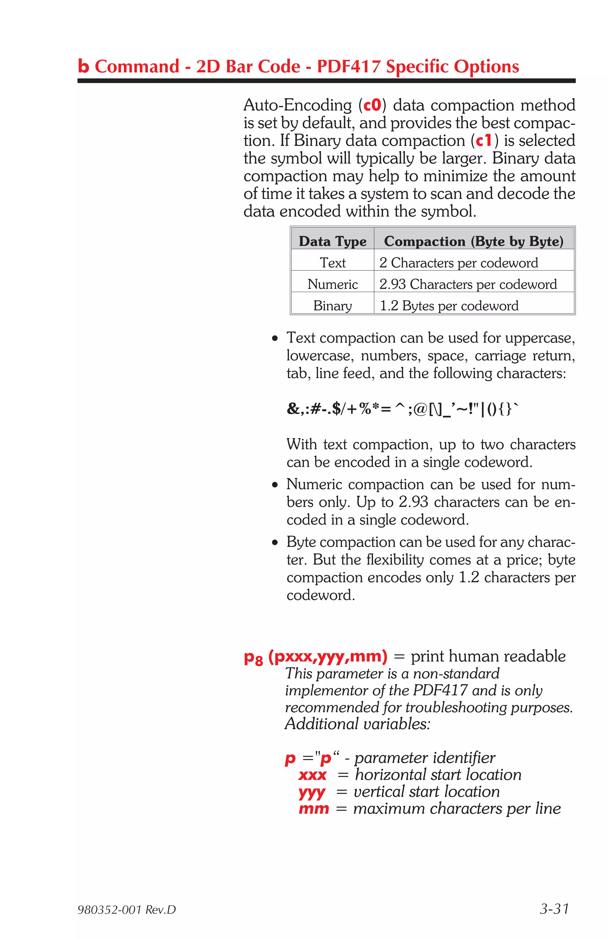 b Command - 2D Bar Code - PDF417 Specific Options

                   Auto-Encoding (c0) data compaction method
                   is set by default, and provides the best compac-
                   tion. If Binary data compaction (c1) is selected
                   the symbol will typically be larger. Binary data
                   compaction may help to minimize the amount
                   of time it takes a system to scan and decode the
                   data encoded within the symbol.
                          Data Type     Compaction (Byte by Byte)
                              Text     2 Characters per codeword
                            Numeric    2.93 Characters per codeword
                             Binary    1.2 Bytes per codeword

                      • Text compaction can be used for uppercase,
                        lowercase, numbers, space, carriage return,
                        tab, line feed, and the following characters:

                         &,:#-.$/+%*=^;@[]_’~!"|(){}`

                        With text compaction, up to two characters
                        can be encoded in a single codeword.
                      • Numeric compaction can be used for num-
                        bers only. Up to 2.93 characters can be en-
                        coded in a single codeword.
                      • Byte compaction can be used for any charac-
                        ter. But the flexibility comes at a price; byte
                        compaction encodes only 1.2 characters per
                        codeword.


                   p8 (pxxx,yyy,mm) = print human readable
                        This parameter is a non-standard
                        implementor of the PDF417 and is only
                        recommended for troubleshooting purposes.
                        Additional variables:
                        p ="p“ - parameter identifier
                          xxx = horizontal start location
                          yyy = vertical start location
                          mm = maximum characters per line




980352-001 Rev.D                                                   3-31
 