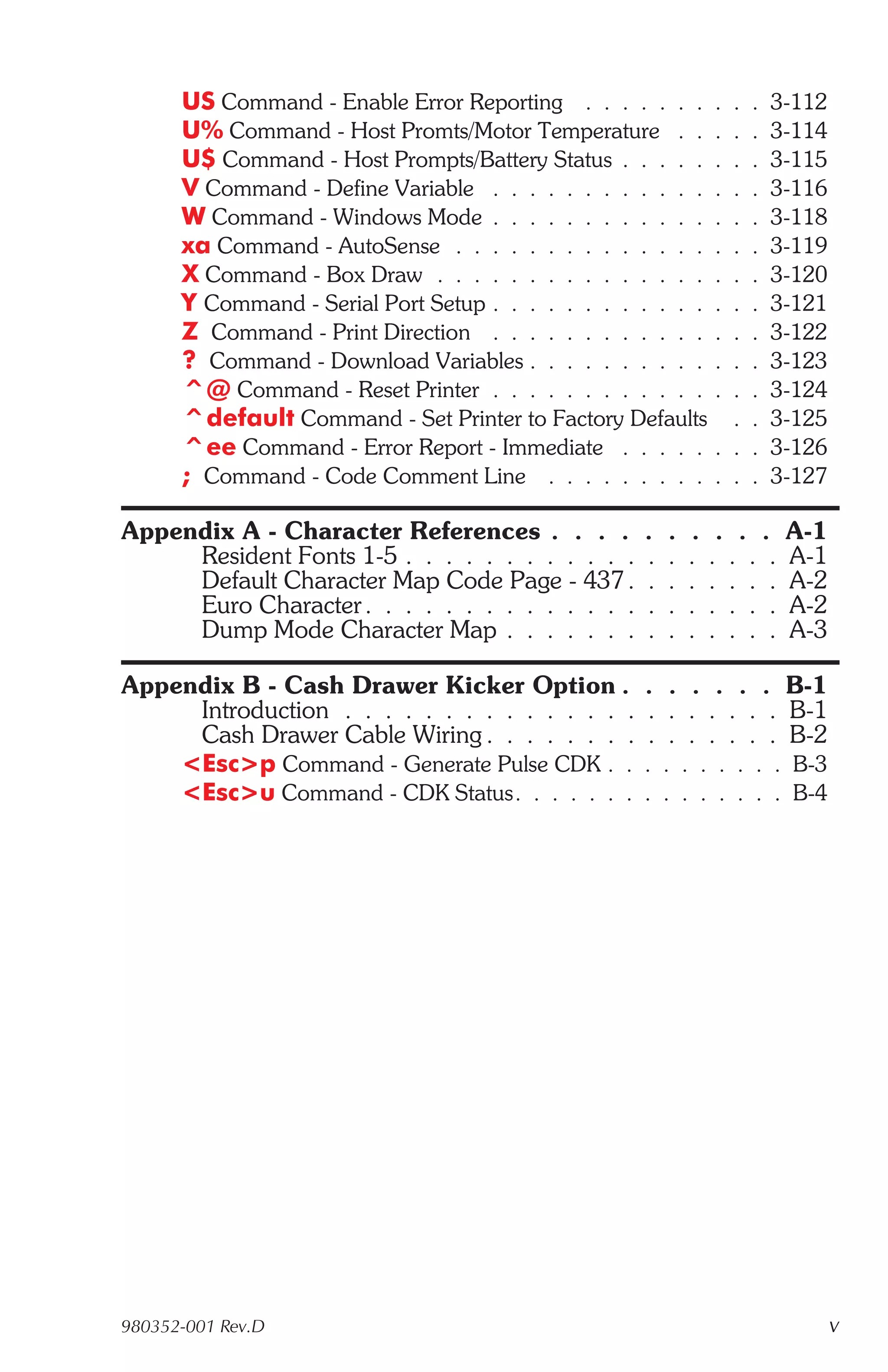 US Command - Enable Error Reporting . . . . . . .         . .   .   3-112
      U% Command - Host Promts/Motor Temperature . .            . .   .   3-114
      U$ Command - Host Prompts/Battery Status . . . . .        . .   .   3-115
      V Command - Define Variable . . . . . . . . . . . .       . .   .   3-116
      W Command - Windows Mode . . . . . . . . . . . .          . .   .   3-118
      xa Command - AutoSense . . . . . . . . . . . . . .        . .   .   3-119
      X Command - Box Draw . . . . . . . . . . . . . . .        . .   .   3-120
      Y Command - Serial Port Setup . . . . . . . . . . . .     . .   .   3-121
      Z Command - Print Direction . . . . . . . . . . . .       . .   .   3-122
      ? Command - Download Variables . . . . . . . . . .        . .   .   3-123
      ^@ Command - Reset Printer . . . . . . . . . . . .        . .   .   3-124
      ^default Command - Set Printer to Factory Defaults          .   .   3-125
      ^ee Command - Error Report - Immediate . . . . .          . .   .   3-126
      ; Command - Code Comment Line . . . . . . . . .           . .   .   3-127

Appendix A - Character References . . . .           .   .   .    . . .     A-1
     Resident Fonts 1-5 . . . . . . . . . . . .     .   .   .   . . . .    A-1
     Default Character Map Code Page - 437 .        .   .   .   . . . .    A-2
     Euro Character . . . . . . . . . . . . . .     .   .   .   . . . .    A-2
     Dump Mode Character Map . . . . . . .          .   .   .   . . . .    A-3

Appendix B - Cash Drawer Kicker Option .            . . . . . . B-1
     Introduction . . . . . . . . . . . . . . .     . . . . . . . B-1
     Cash Drawer Cable Wiring . . . . . . . .       . . . . . . . B-2
    <Esc>p Command - Generate Pulse CDK . .         . . . . . . . . B-3
    <Esc>u Command - CDK Status. . . . . . .        . . . . . . . . B-4




980352-001 Rev.D                                                                  v
 