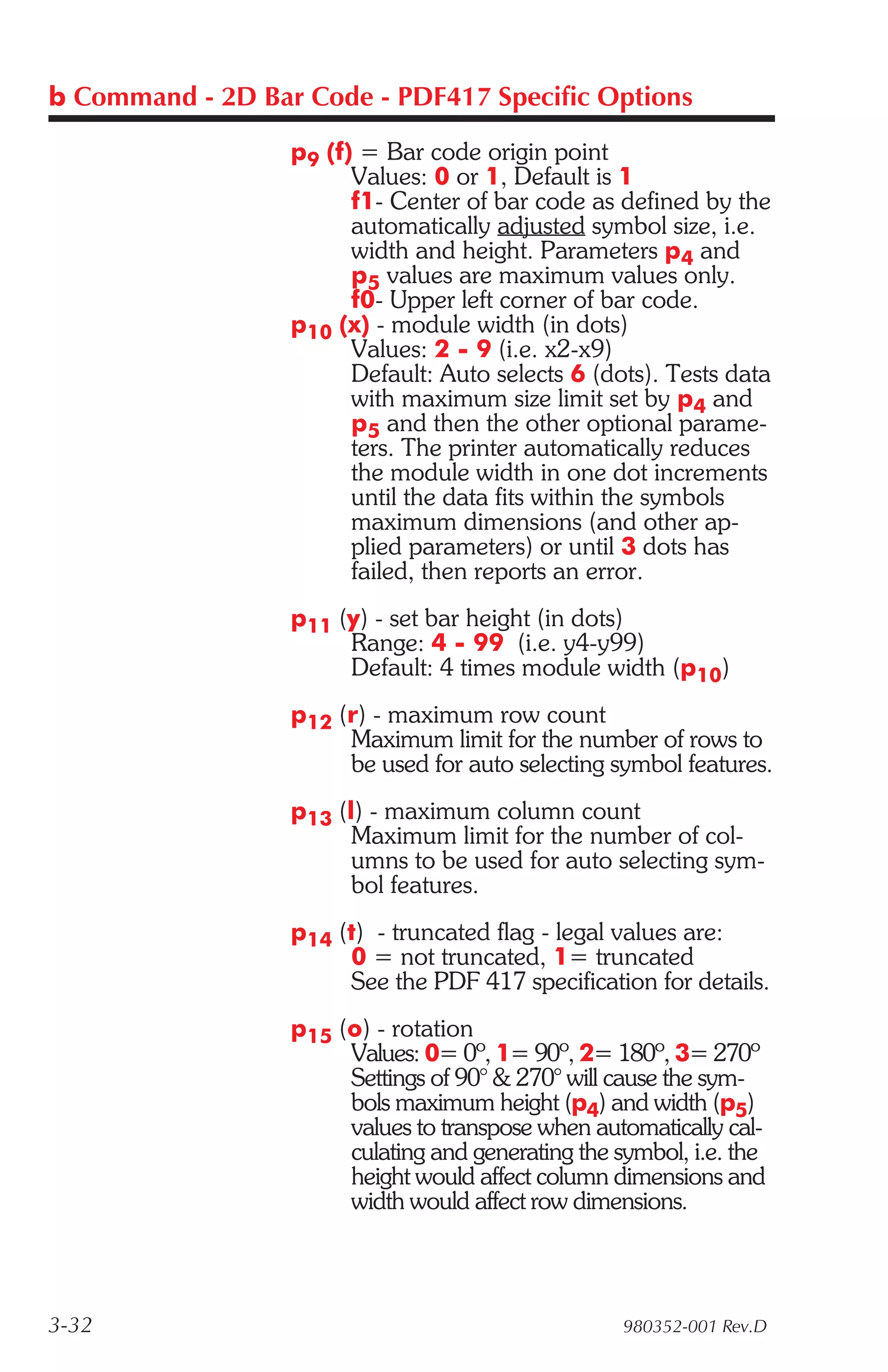 b Command - 2D Bar Code - PDF417 Specific Options

                  p9 (f) = Bar code origin point
                        Values: 0 or 1, Default is 1
                        f1- Center of bar code as defined by the
                        automatically adjusted symbol size, i.e.
                        width and height. Parameters p4 and
                        p5 values are maximum values only.
                        f0- Upper left corner of bar code.
                  p10 (x) - module width (in dots)
                        Values: 2 - 9 (i.e. x2-x9)
                        Default: Auto selects 6 (dots). Tests data
                        with maximum size limit set by p4 and
                        p5 and then the other optional parame-
                        ters. The printer automatically reduces
                        the module width in one dot increments
                        until the data fits within the symbols
                        maximum dimensions (and other ap-
                        plied parameters) or until 3 dots has
                        failed, then reports an error.
                  p11 (y) - set bar height (in dots)
                       Range: 4 - 99 (i.e. y4-y99)
                       Default: 4 times module width (p10)
                  p12 (r) - maximum row count
                       Maximum limit for the number of rows to
                       be used for auto selecting symbol features.
                  p13 (l) - maximum column count
                        Maximum limit for the number of col-
                        umns to be used for auto selecting sym-
                        bol features.
                  p14 (t) - truncated flag - legal values are:
                       0 = not truncated, 1= truncated
                       See the PDF 417 specification for details.
                  p15 (o) - rotation
                       Values: 0= 0º, 1= 90º, 2= 180º, 3= 270º
                       Settings of 90° & 270° will cause the sym-
                       bols maximum height (p4) and width (p5)
                       values to transpose when automatically cal-
                       culating and generating the symbol, i.e. the
                       height would affect column dimensions and
                       width would affect row dimensions.



3-32                                                980352-001 Rev.D
 