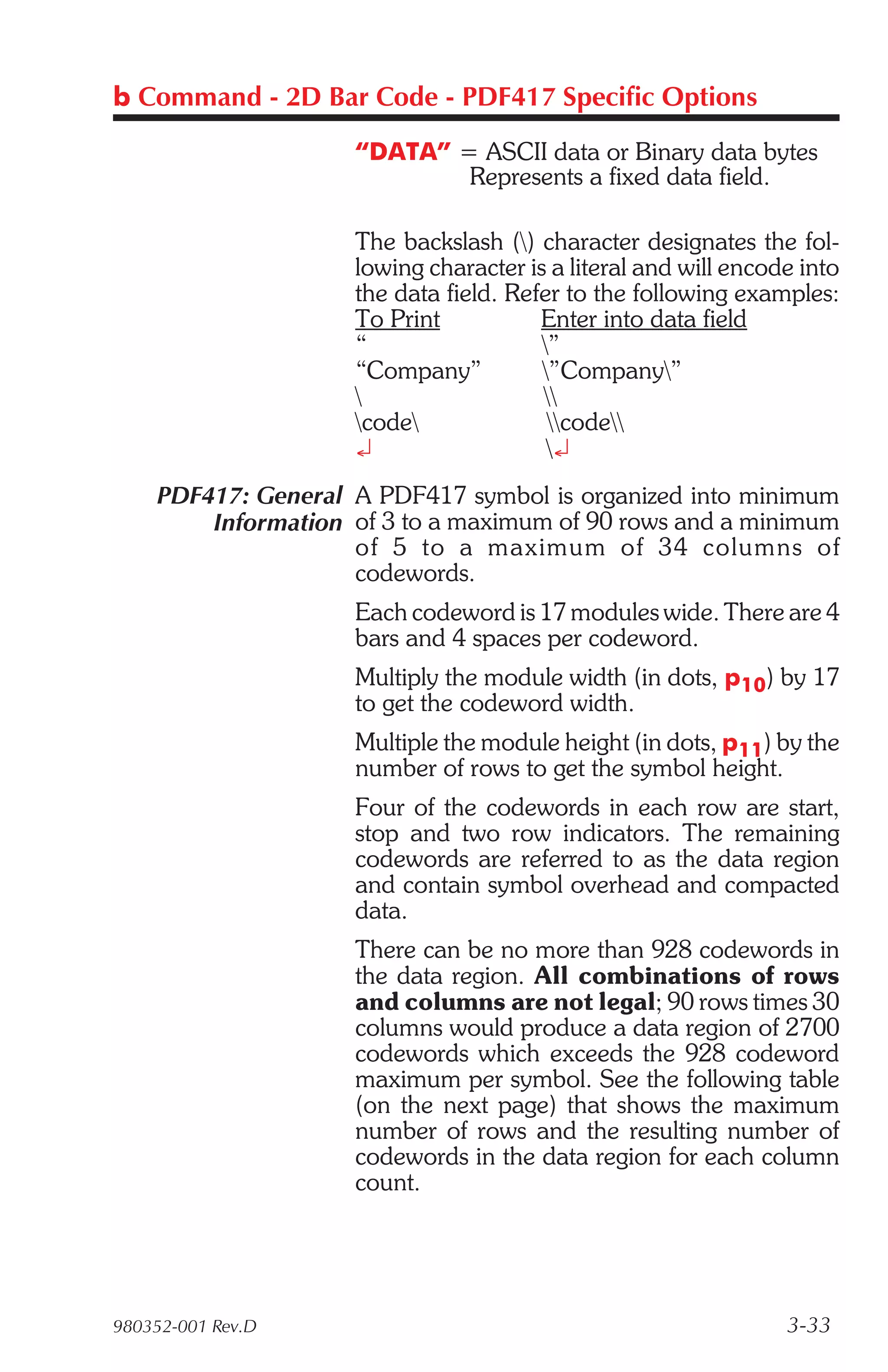 b Command - 2D Bar Code - PDF417 Specific Options

                    “DATA” = ASCII data or Binary data bytes
                            Represents a fixed data field.

                    The backslash () character designates the fol-
                    lowing character is a literal and will encode into
                    the data field. Refer to the following examples:
                    To Print           Enter into data field
                    “                  ”
                    “Company”          ”Company”
                                      
                    code              code
                    ¿                   ¿
    PDF417: General A PDF417 symbol is organized into minimum
        Information of 3 to a maximum of 90 rows and a minimum
                    of 5 to a max i mum of 34 col umns of
                    codewords.
                    Each codeword is 17 modules wide. There are 4
                    bars and 4 spaces per codeword.
                    Multiply the module width (in dots, p10) by 17
                    to get the codeword width.
                    Multiple the module height (in dots, p11) by the
                    number of rows to get the symbol height.
                    Four of the codewords in each row are start,
                    stop and two row indicators. The remaining
                    codewords are referred to as the data region
                    and contain symbol overhead and compacted
                    data.
                    There can be no more than 928 codewords in
                    the data region. All combinations of rows
                    and columns are not legal; 90 rows times 30
                    columns would produce a data region of 2700
                    codewords which exceeds the 928 codeword
                    maximum per symbol. See the following table
                    (on the next page) that shows the maximum
                    number of rows and the resulting number of
                    codewords in the data region for each column
                    count.




980352-001 Rev.D                                                3-33
 