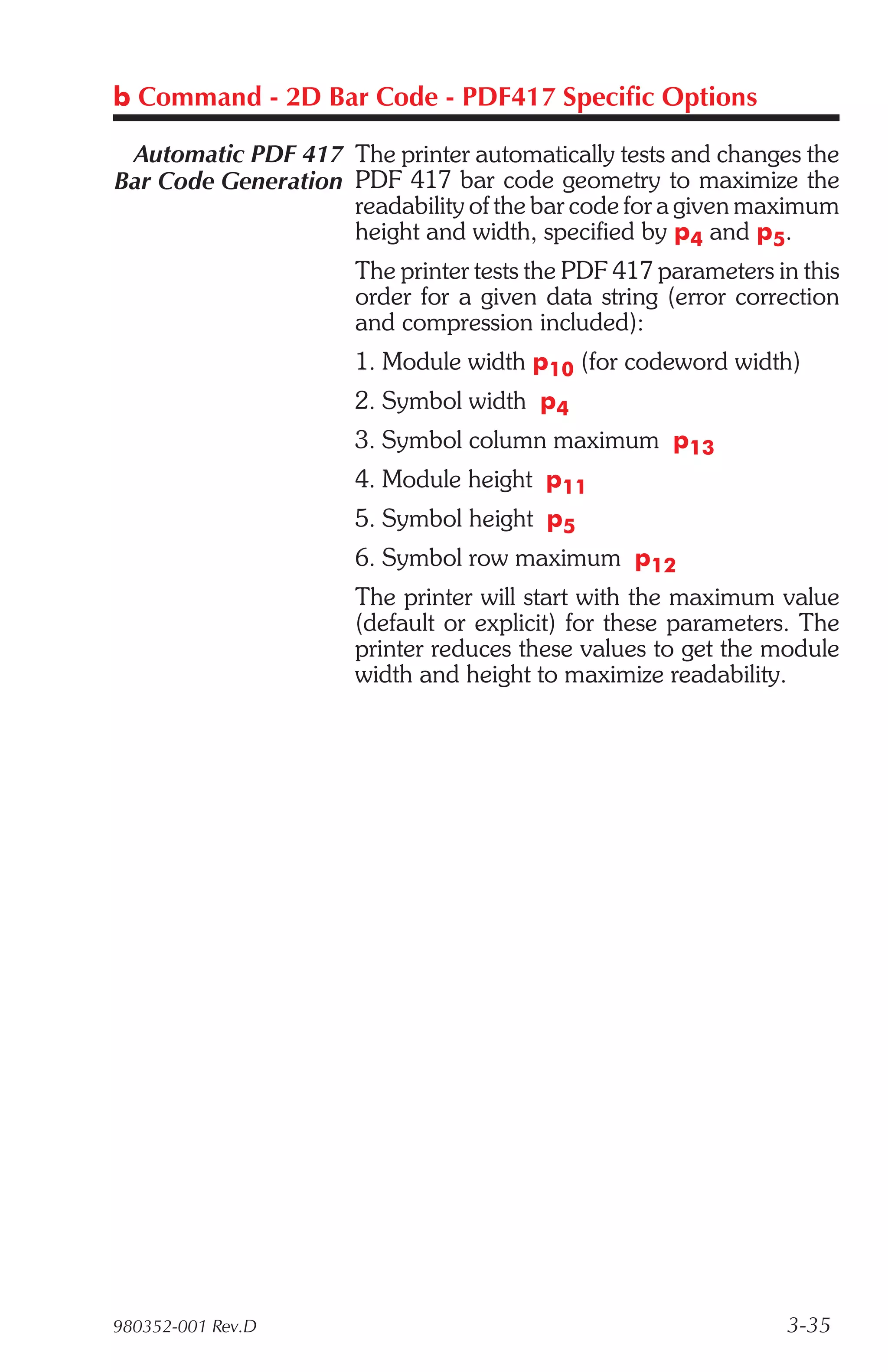 b Command - 2D Bar Code - PDF417 Specific Options

 Automatic PDF 417 The printer automatically tests and changes the
Bar Code Generation PDF 417 bar code geometry to maximize the
                    readability of the bar code for a given maximum
                    height and width, specified by p4 and p5.
                      The printer tests the PDF 417 parameters in this
                      order for a given data string (error correction
                      and compression included):
                      1. Module width p10 (for codeword width)
                      2. Symbol width p4
                      3. Symbol column maximum p13
                      4. Module height p11
                      5. Symbol height p5
                      6. Symbol row maximum p12
                      The printer will start with the maximum value
                      (default or explicit) for these parameters. The
                      printer reduces these values to get the module
                      width and height to maximize readability.




980352-001 Rev.D                                                3-35
 