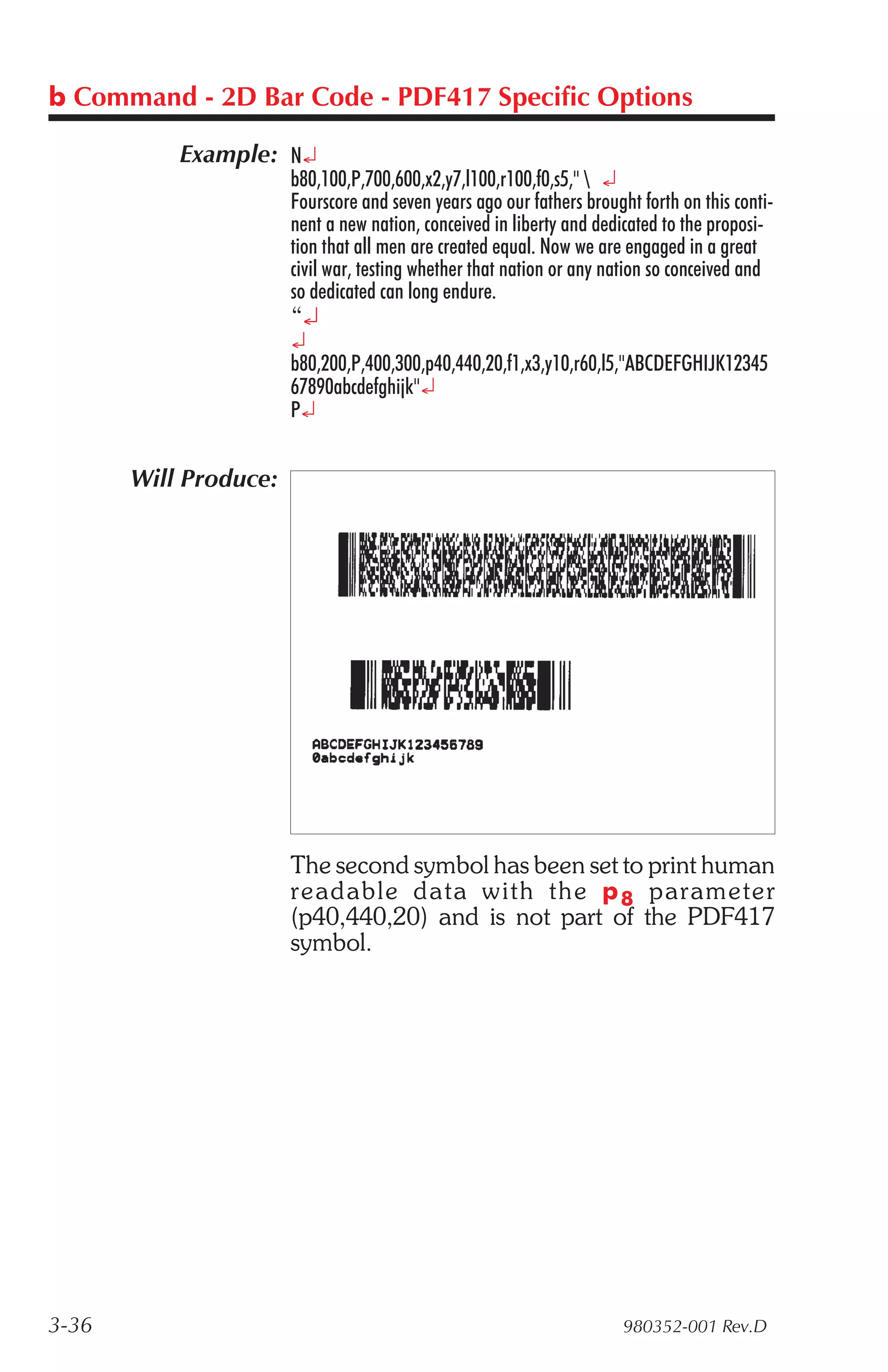 b Command - 2D Bar Code - PDF417 Specific Options

           Example: N¿
                       b80,100,P,700,600,x2,y7,l100,r100,f0,s5,"  ¿
                       Fourscore and seven years ago our fathers brought forth on this conti-
                       nent a new nation, conceived in liberty and dedicated to the proposi-
                       tion that all men are created equal. Now we are engaged in a great
                       civil war, testing whether that nation or any nation so conceived and
                       so dedicated can long endure.
                       “¿
                       ¿
                       b80,200,P,400,300,p40,440,20,f1,x3,y10,r60,l5,"ABCDEFGHIJK12345
                       67890abcdefghijk"¿
                       P¿


       Will Produce:




                       The second symbol has been set to print human
                       read able data with the p 8 pa ram e ter
                       (p40,440,20) and is not part of the PDF417
                       symbol.




3-36                                                                   980352-001 Rev.D
 