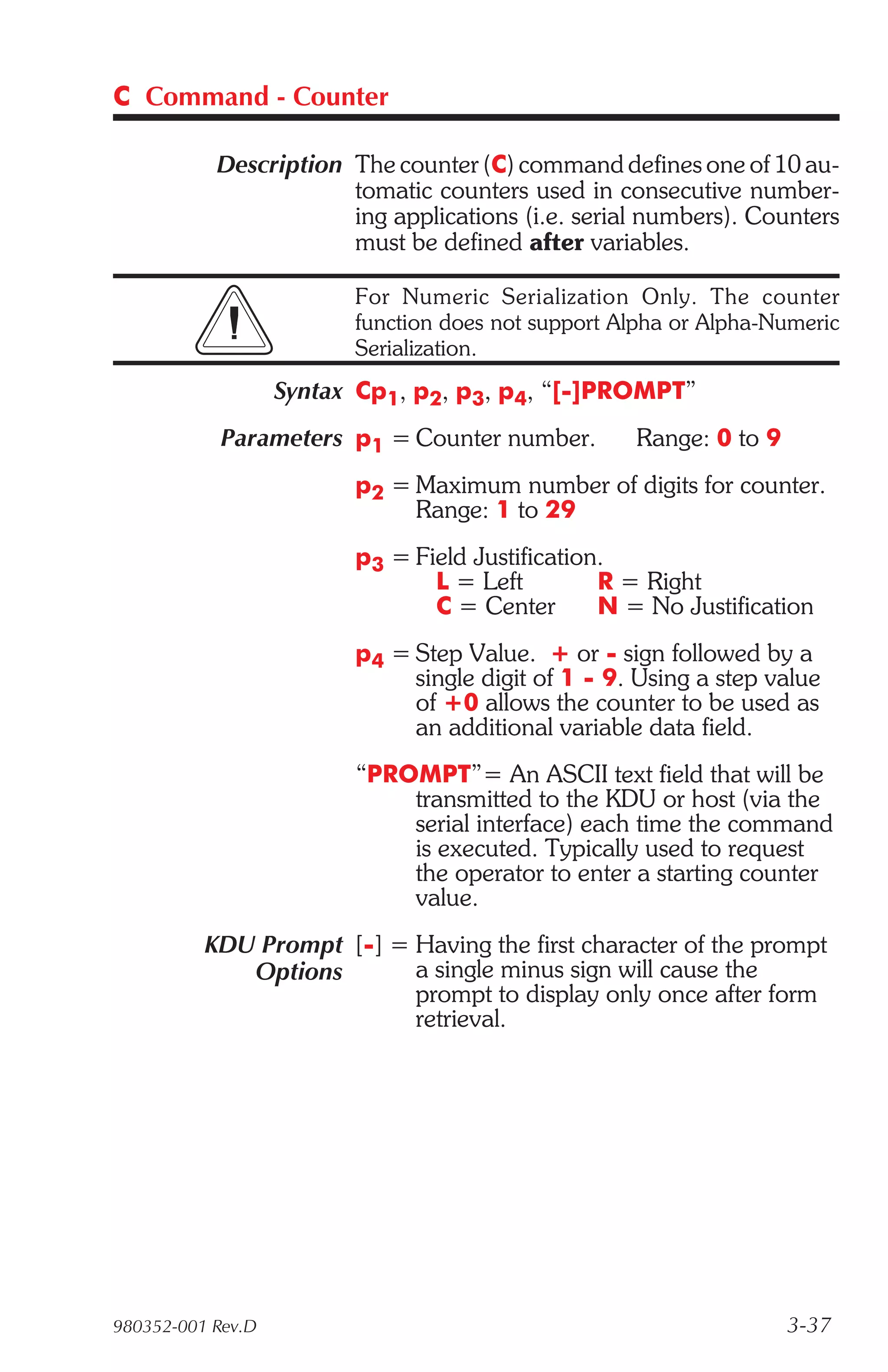 C Command - Counter

           Description The counter (C) command defines one of 10 au-
                       tomatic counters used in consecutive number-
                       ing applications (i.e. serial numbers). Counters
                       must be defined after variables.

                         For Numeric Serialization Only. The counter
                         function does not support Alpha or Alpha-Numeric
                         Serialization.
                   Syntax Cp1, p2, p3, p4, “[-]PROMPT”
            Parameters p1 = Counter number.         Range: 0 to 9
                         p2 = Maximum number of digits for counter.
                              Range: 1 to 29
                         p3 = Field Justification.
                                L = Left         R = Right
                                C = Center       N = No Justification
                         p4 = Step Value. + or - sign followed by a
                              single digit of 1 - 9. Using a step value
                              of +0 allows the counter to be used as
                              an additional variable data field.
                         “PROMPT”= An ASCII text field that will be
                             transmitted to the KDU or host (via the
                             serial interface) each time the command
                             is executed. Typically used to request
                             the operator to enter a starting counter
                             value.
          KDU Prompt [-] = Having the first character of the prompt
             Options       a single minus sign will cause the
                           prompt to display only once after form
                           retrieval.




980352-001 Rev.D                                                    3-37
 