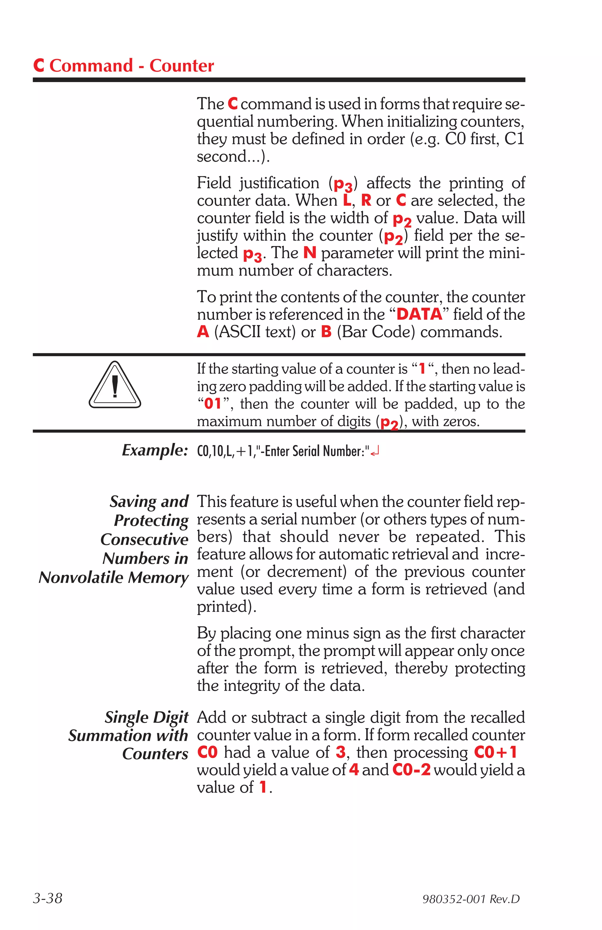C Command - Counter

                          The C command is used in forms that require se-
                          quential numbering. When initializing counters,
                          they must be defined in order (e.g. C0 first, C1
                          second...).
                          Field justification (p3) affects the printing of
                          counter data. When L, R or C are selected, the
                          counter field is the width of p2 value. Data will
                          justify within the counter (p2) field per the se-
                          lected p3. The N parameter will print the mini-
                          mum number of characters.
                          To print the contents of the counter, the counter
                          number is referenced in the “DATA” field of the
                          A (ASCII text) or B (Bar Code) commands.

                          If the starting value of a counter is “1“, then no lead-
                          ing zero padding will be added. If the starting value is
                          “01”, then the counter will be padded, up to the
                          maximum number of digits (p2), with zeros.
              Example: C0,10,L,+1,"-Enter Serial Number:"¿


         Saving and       This feature is useful when the counter field rep-
          Protecting      resents a serial number (or others types of num-
       Consecutive        bers) that should never be repeated. This
       Numbers in         feature allows for automatic retrieval and incre-
Nonvolatile Memory        ment (or decrement) of the previous counter
                          value used every time a form is retrieved (and
                          printed).
                          By placing one minus sign as the first character
                          of the prompt, the prompt will appear only once
                          after the form is retrieved, thereby protecting
                          the integrity of the data.
          Single Digit Add or subtract a single digit from the recalled
       Summation with counter value in a form. If form recalled counter
            Counters C0 had a value of 3, then processing C0+1
                       would yield a value of 4 and C0-2 would yield a
                       value of 1.




3-38                                                            980352-001 Rev.D
 