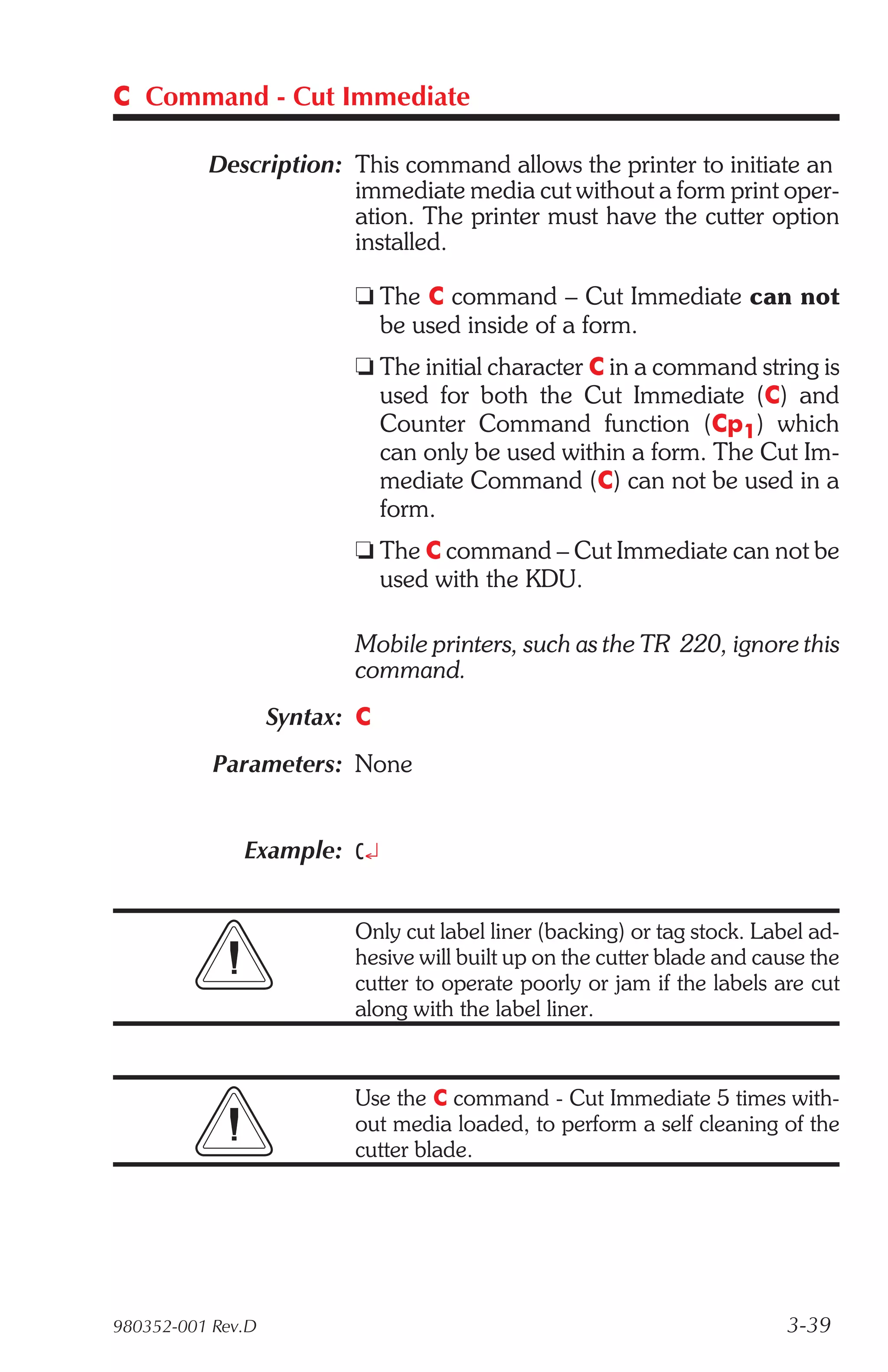C Command - Cut Immediate

          Description: This command allows the printer to initiate an
                       immediate media cut without a form print oper-
                       ation. The printer must have the cutter option
                       installed.

                          t The C command – Cut Immediate can not
                            be used inside of a form.
                          t The initial character C in a command string is
                            used for both the Cut Immediate (C) and
                            Counter Command function (Cp1) which
                            can only be used within a form. The Cut Im-
                            mediate Command (C) can not be used in a
                            form.
                          t The C command – Cut Immediate can not be
                            used with the KDU.

                          Mobile printers, such as the TR 220, ignore this
                          command.
                   Syntax: C
           Parameters: None


              Example: C¿


                          Only cut label liner (backing) or tag stock. Label ad-
                          hesive will built up on the cutter blade and cause the
                          cutter to operate poorly or jam if the labels are cut
                          along with the label liner.


                          Use the C command - Cut Immediate 5 times with-
                          out media loaded, to perform a self cleaning of the
                          cutter blade.




980352-001 Rev.D                                                          3-39
 