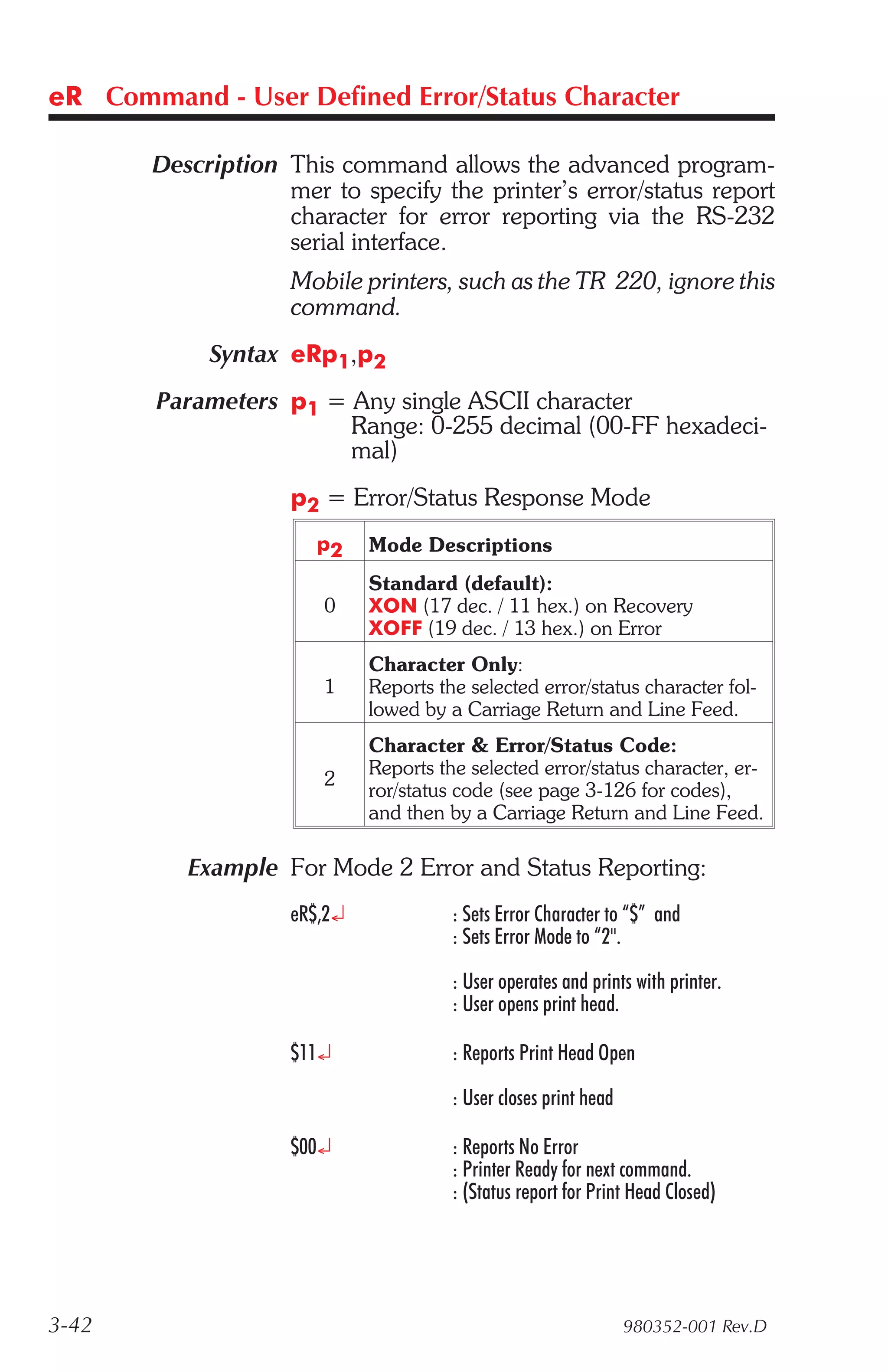 eR Command - User Defined Error/Status Character

       Description This command allows the advanced program-
                   mer to specify the printer’s error/status report
                   character for error reporting via the RS-232
                   serial interface.
                    Mobile printers, such as the TR 220, ignore this
                    command.
            Syntax eRp1,p2
        Parameters p1 = Any single ASCII character
                        Range: 0-255 decimal (00-FF hexadeci-
                        mal)
                    p2 = Error/Status Response Mode
                      p2     Mode Descriptions
                             Standard (default):
                       0     XON (17 dec. / 11 hex.) on Recovery
                             XOFF (19 dec. / 13 hex.) on Error
                             Character Only:
                       1     Reports the selected error/status character fol-
                             lowed by a Carriage Return and Line Feed.
                             Character & Error/Status Code:
                             Reports the selected error/status character, er-
                       2
                             ror/status code (see page 3-126 for codes),
                             and then by a Carriage Return and Line Feed.

          Example For Mode 2 Error and Status Reporting:
                    eR$,2¿             : Sets Error Character to “$” and
                                       : Sets Error Mode to “2".

                                       : User operates and prints with printer.
                                       : User opens print head.

                    $11¿               : Reports Print Head Open

                                       : User closes print head

                    $00¿               : Reports No Error
                                       : Printer Ready for next command.
                                       : (Status report for Print Head Closed)




3-42                                                              980352-001 Rev.D
 