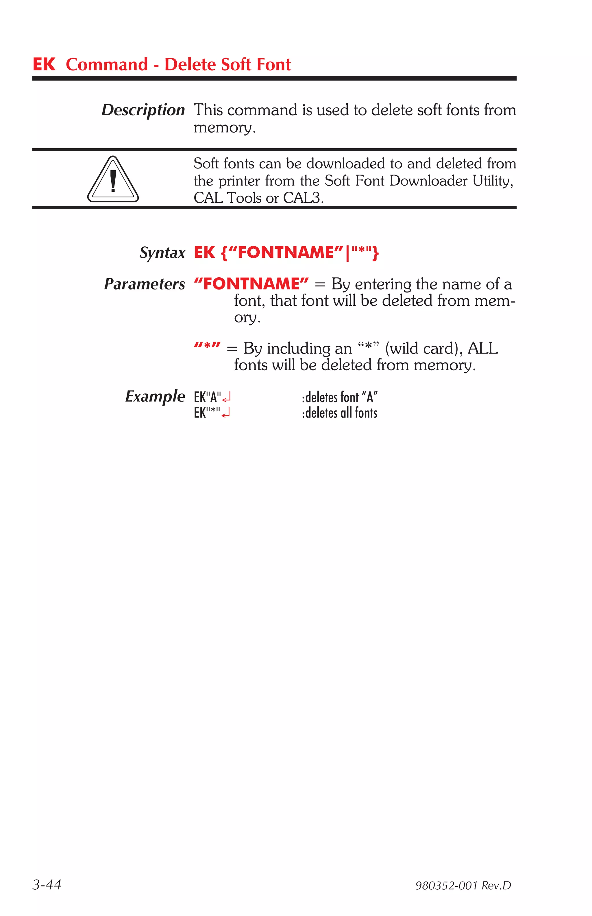 EK Command - Delete Soft Font

       Description This command is used to delete soft fonts from
                   memory.

                    Soft fonts can be downloaded to and deleted from
                    the printer from the Soft Font Downloader Utility,
                    CAL Tools or CAL3.


            Syntax EK {“FONTNAME”|"*"}
        Parameters “FONTNAME” = By entering the name of a
                       font, that font will be deleted from mem-
                       ory.
                    “*” = By including an “*” (wild card), ALL
                         fonts will be deleted from memory.
          Example EK"A"¿            :deletes font “A”
                    EK"*"¿          :deletes all fonts




3-44                                                     980352-001 Rev.D
 