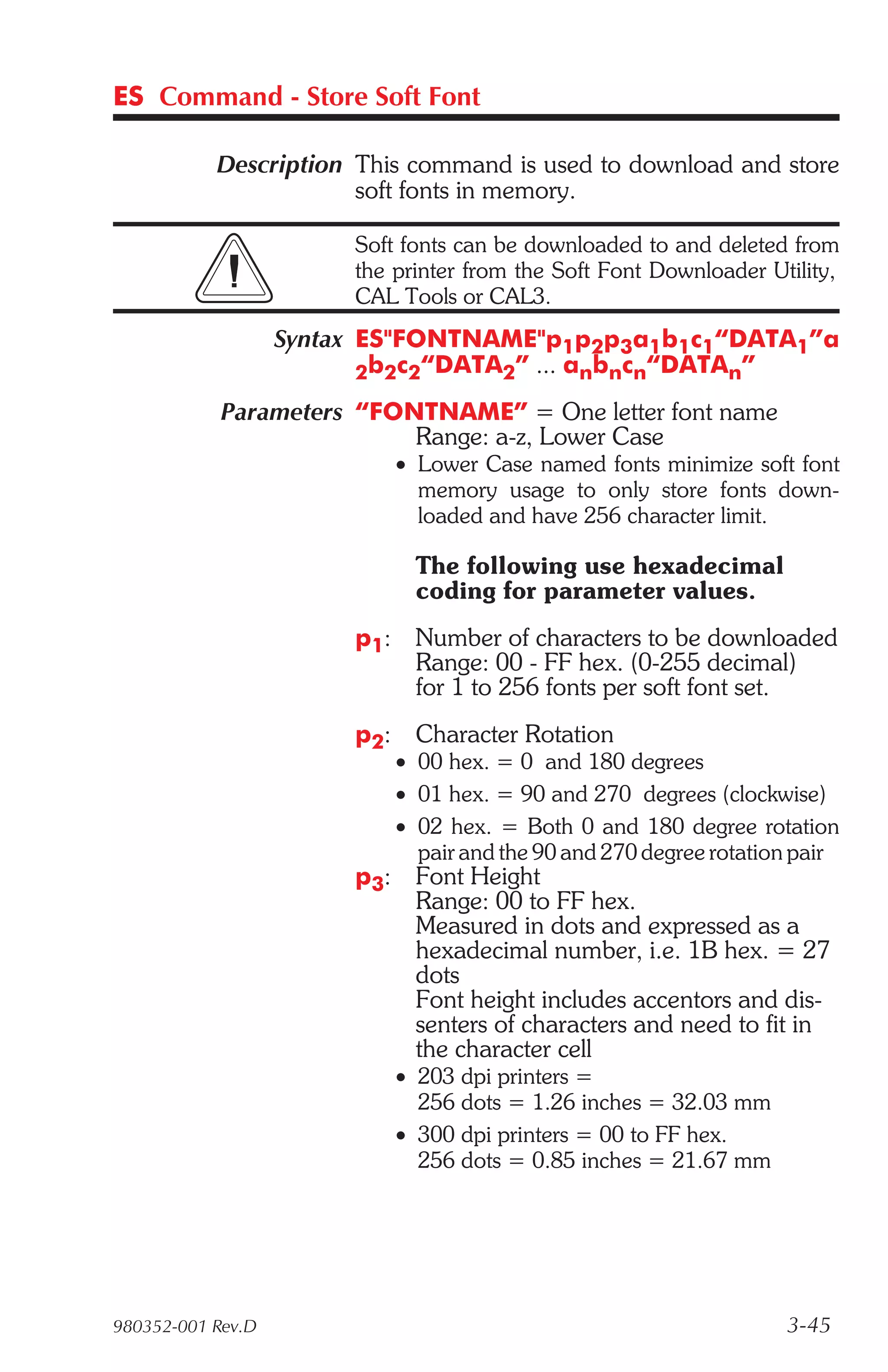 ES Command - Store Soft Font

           Description This command is used to download and store
                       soft fonts in memory.

                        Soft fonts can be downloaded to and deleted from
                        the printer from the Soft Font Downloader Utility,
                        CAL Tools or CAL3.
                   Syntax ES"FONTNAME"p1p2p3a1b1c1“DATA1”a
                          2b2c2“DATA2” ... anbncn“DATAn”

            Parameters “FONTNAME” = One letter font name
                           Range: a-z, Lower Case
                              • Lower Case named fonts minimize soft font
                                memory usage to only store fonts down-
                                loaded and have 256 character limit.

                                The following use hexadecimal
                                coding for parameter values.
                        p1:     Number of characters to be downloaded
                                Range: 00 - FF hex. (0-255 decimal)
                                for 1 to 256 fonts per soft font set.
                        p2:     Character Rotation
                              • 00 hex. = 0 and 180 degrees
                              • 01 hex. = 90 and 270 degrees (clockwise)
                              • 02 hex. = Both 0 and 180 degree rotation
                                pair and the 90 and 270 degree rotation pair
                        p3:     Font Height
                                Range: 00 to FF hex.
                                Measured in dots and expressed as a
                                hexadecimal number, i.e. 1B hex. = 27
                                dots
                                Font height includes accentors and dis-
                                senters of characters and need to fit in
                                the character cell
                              • 203 dpi printers =
                                256 dots = 1.26 inches = 32.03 mm
                              • 300 dpi printers = 00 to FF hex.
                                256 dots = 0.85 inches = 21.67 mm




980352-001 Rev.D                                                      3-45
 