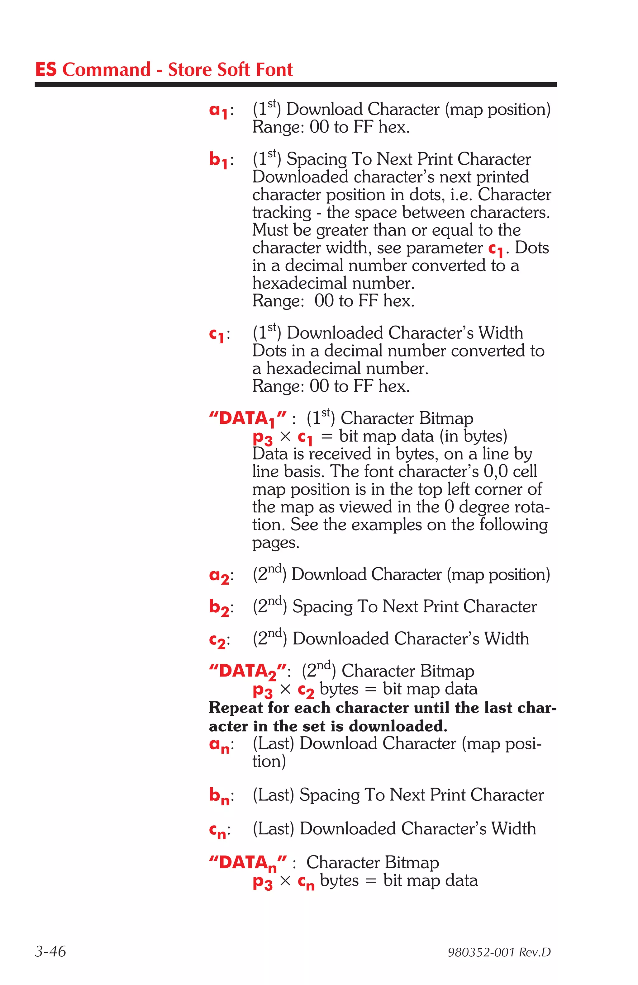 ES Command - Store Soft Font

                  a1:   (1st) Download Character (map position)
                        Range: 00 to FF hex.
                  b1:   (1st) Spacing To Next Print Character
                        Downloaded character’s next printed
                        character position in dots, i.e. Character
                        tracking - the space between characters.
                        Must be greater than or equal to the
                        character width, see parameter c1. Dots
                        in a decimal number converted to a
                        hexadecimal number.
                        Range: 00 to FF hex.
                  c1:   (1st) Downloaded Character’s Width
                        Dots in a decimal number converted to
                        a hexadecimal number.
                        Range: 00 to FF hex.
                  “DATA1” : (1st) Character Bitmap
                      p3 × c1 = bit map data (in bytes)
                      Data is received in bytes, on a line by
                      line basis. The font character’s 0,0 cell
                      map position is in the top left corner of
                      the map as viewed in the 0 degree rota-
                      tion. See the examples on the following
                      pages.
                  a2:   (2nd) Download Character (map position)
                  b2:   (2nd) Spacing To Next Print Character
                  c2:   (2nd) Downloaded Character’s Width
                  “DATA2”: (2nd) Character Bitmap
                      p3 × c2 bytes = bit map data
                  Repeat for each character until the last char-
                  acter in the set is downloaded.
                  an: (Last) Download Character (map posi-
                      tion)
                  bn: (Last) Spacing To Next Print Character
                  cn:   (Last) Downloaded Character’s Width
                  “DATAn” : Character Bitmap
                      p3 × cn bytes = bit map data


3-46                                               980352-001 Rev.D
 