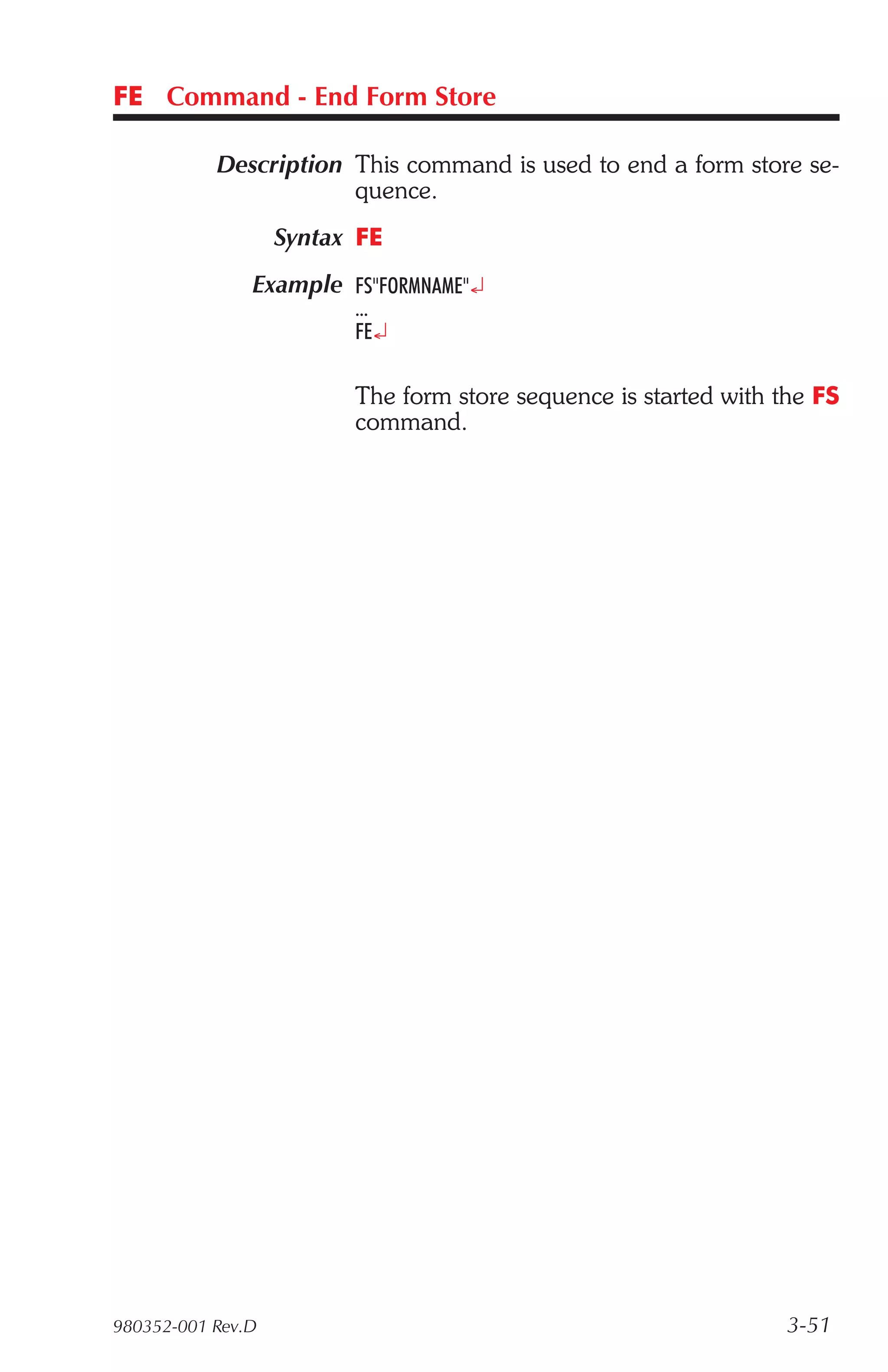 FE Command - End Form Store

           Description This command is used to end a form store se-
                       quence.
                   Syntax FE
               Example FS"FORMNAME"¿
                         ...
                         FE¿

                         The form store sequence is started with the FS
                         command.




980352-001 Rev.D                                                  3-51
 