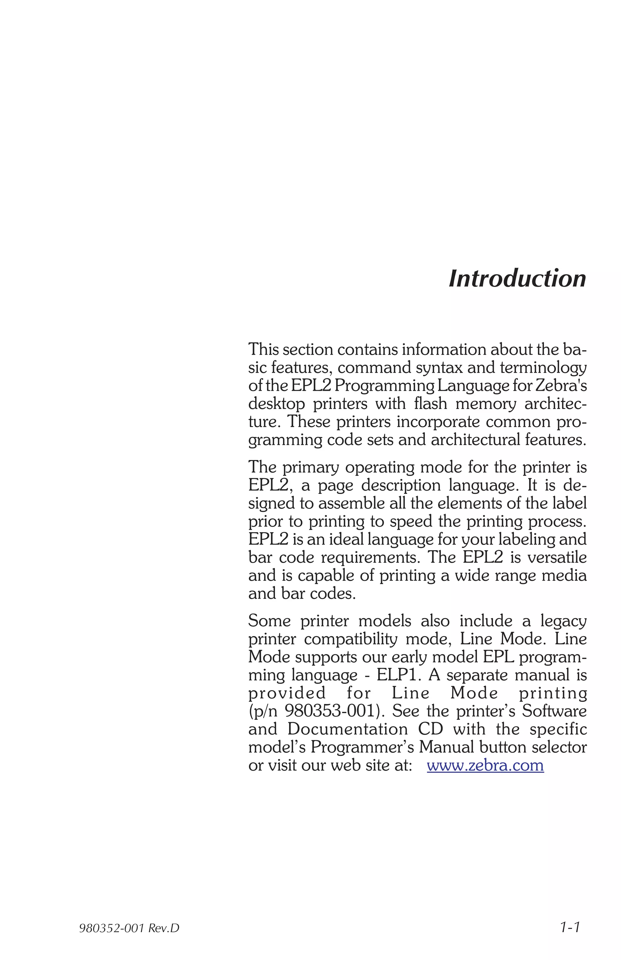 Introduction

                   This section contains information about the ba-
                   sic features, command syntax and terminology
                   of the EPL2 Programming Language for Zebra's
                   desktop printers with flash memory architec-
                   ture. These printers incorporate common pro-
                   gramming code sets and architectural features.
                   The primary operating mode for the printer is
                   EPL2, a page description language. It is de-
                   signed to assemble all the elements of the label
                   prior to printing to speed the printing process.
                   EPL2 is an ideal language for your labeling and
                   bar code requirements. The EPL2 is versatile
                   and is capable of printing a wide range media
                   and bar codes.
                   Some printer models also include a legacy
                   printer compatibility mode, Line Mode. Line
                   Mode supports our early model EPL program-
                   ming language - ELP1. A separate manual is
                   pro vided for Line Mod e print ing
                   (p/n 980353-001). See the printer’s Software
                   and Doc u men ta tion CD with the spe cific
                   model’s Programmer’s Manual button selector
                   or visit our web site at: www.zebra.com




980352-001 Rev.D                                               1-1
 
