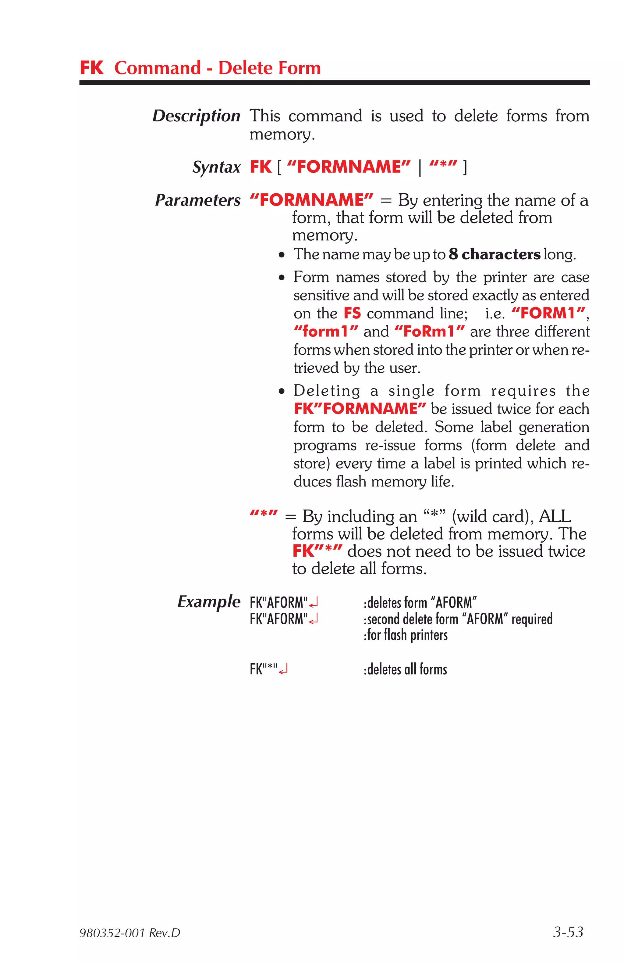 FK Command - Delete Form

           Description This command is used to delete forms from
                       memory.
                   Syntax FK [ “FORMNAME” | “*” ]
            Parameters “FORMNAME” = By entering the name of a
                           form, that form will be deleted from
                           memory.
                             • The name may be up to 8 characters long.
                             • Form names stored by the printer are case
                               sensitive and will be stored exactly as entered
                               on the FS command line; i.e. “FORM1”,
                               “form1” and “FoRm1” are three different
                               forms when stored into the printer or when re-
                               trieved by the user.
                             • De leting a sin gle form re quire s the
                               FK”FORMNAME” be issued twice for each
                               form to be deleted. Some label generation
                               programs re-issue forms (form delete and
                               store) every time a label is printed which re-
                               duces flash memory life.

                         “*” = By including an “*” (wild card), ALL
                              forms will be deleted from memory. The
                              FK”*” does not need to be issued twice
                              to delete all forms.
               Example FK"AFORM"¿         :deletes form “AFORM”
                         FK"AFORM"¿       :second delete form “AFORM” required
                                          :for flash printers

                         FK"*"¿           :deletes all forms




980352-001 Rev.D                                                                 3-53
 