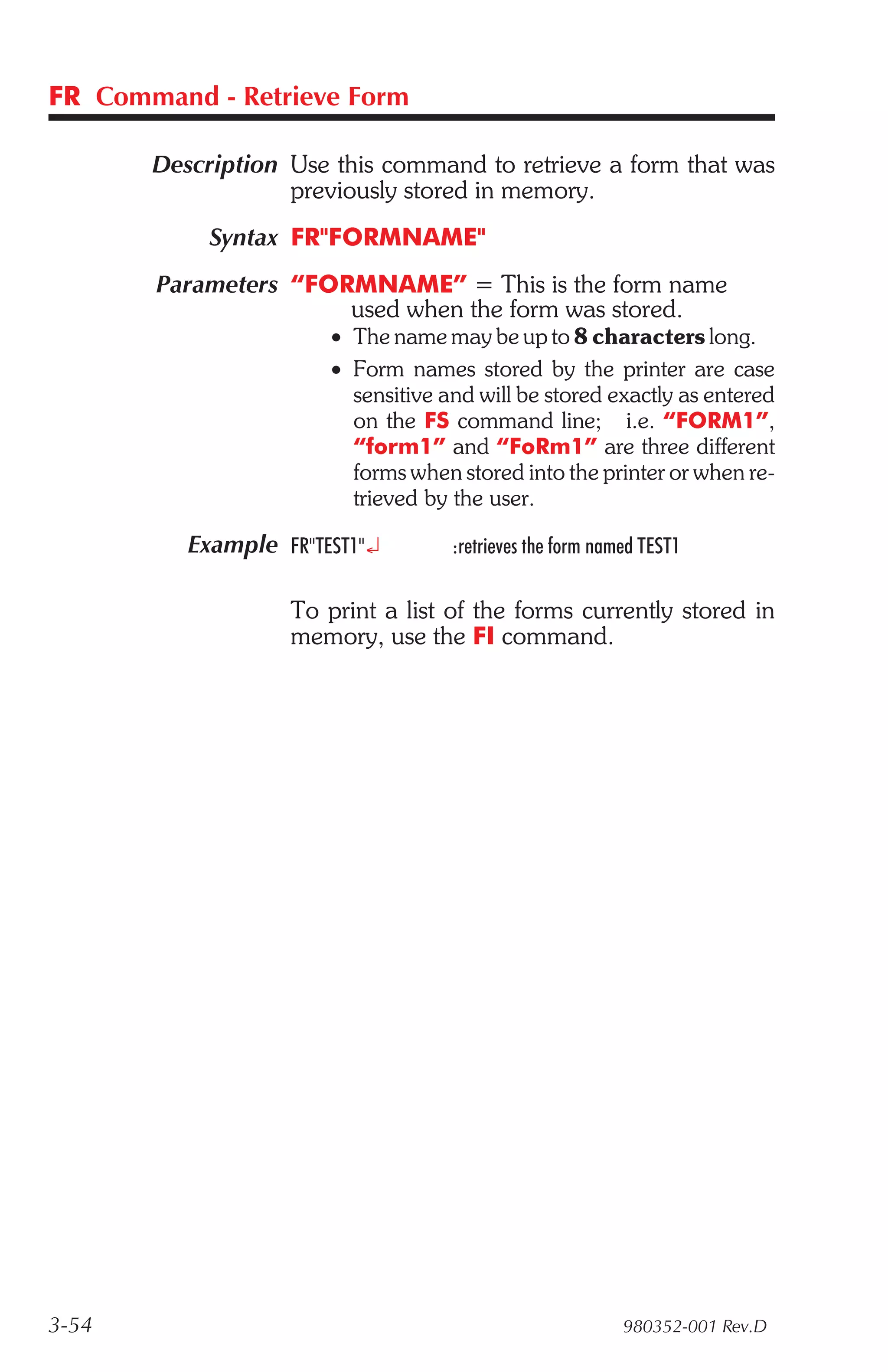 FR Command - Retrieve Form

       Description Use this command to retrieve a form that was
                   previously stored in memory.
            Syntax FR"FORMNAME"
       Parameters “FORMNAME” = This is the form name
                      used when the form was stored.
                       • The name may be up to 8 characters long.
                       • Form names stored by the printer are case
                         sensitive and will be stored exactly as entered
                         on the FS command line; i.e. “FORM1”,
                         “form1” and “FoRm1” are three different
                         forms when stored into the printer or when re-
                         trieved by the user.

          Example FR"TEST1"¿        :retrieves the form named TEST1

                   To print a list of the forms currently stored in
                   memory, use the FI command.




3-54                                                       980352-001 Rev.D
 