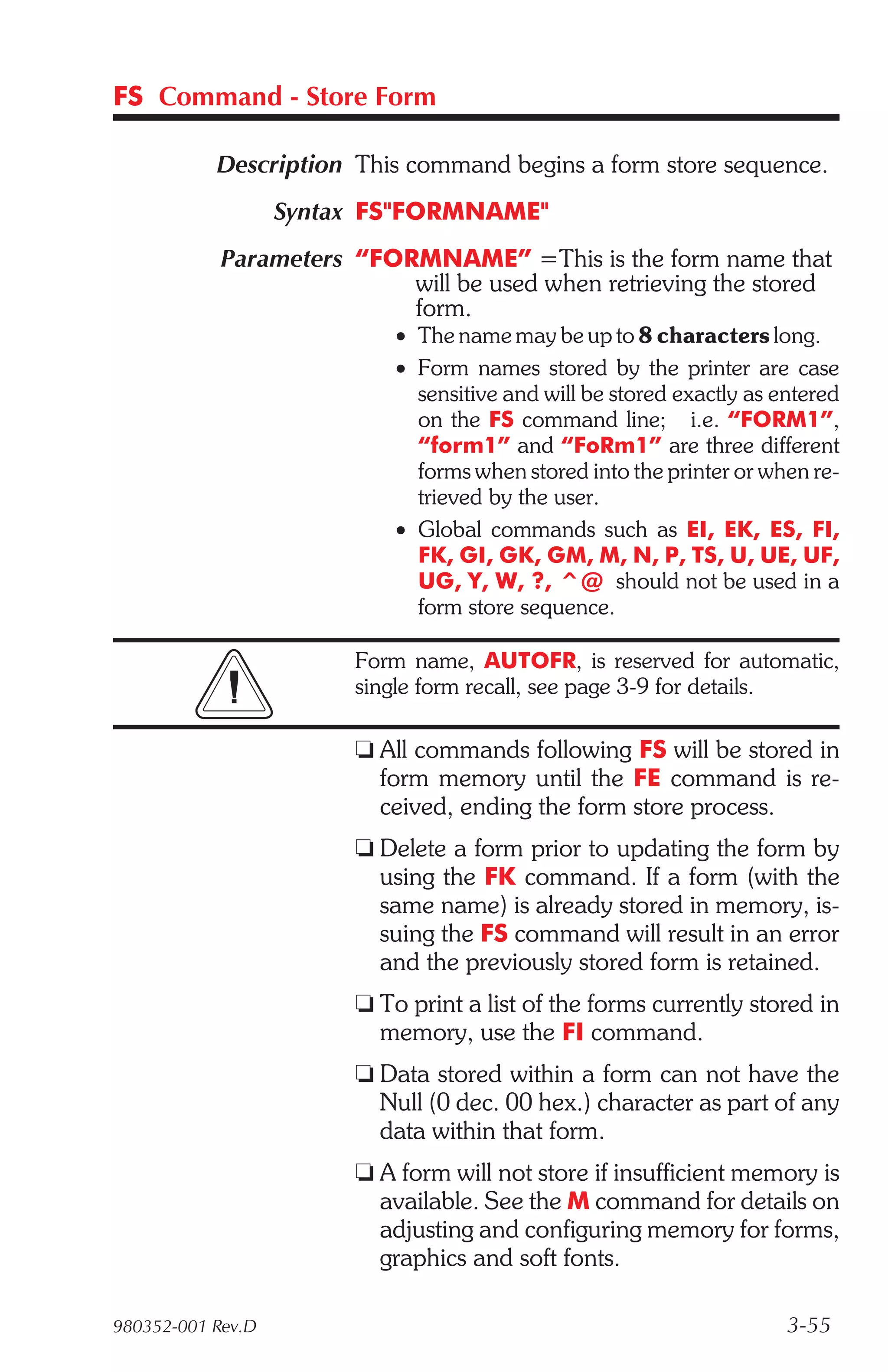FS Command - Store Form

           Description This command begins a form store sequence.
                   Syntax FS"FORMNAME"
            Parameters “FORMNAME” =This is the form name that
                           will be used when retrieving the stored
                           form.
                            • The name may be up to 8 characters long.
                            • Form names stored by the printer are case
                              sensitive and will be stored exactly as entered
                              on the FS command line; i.e. “FORM1”,
                              “form1” and “FoRm1” are three different
                              forms when stored into the printer or when re-
                              trieved by the user.
                            • Global commands such as EI, EK, ES, FI,
                              FK, GI, GK, GM, M, N, P, TS, U, UE, UF,
                              UG, Y, W, ?, ^@ should not be used in a
                              form store sequence.

                        Form name, AUTOFR, is reserved for automatic,
                        single form recall, see page 3-9 for details.

                        t All commands following FS will be stored in
                          form memory until the FE command is re-
                          ceived, ending the form store process.
                        t Delete a form prior to updating the form by
                          using the FK command. If a form (with the
                          same name) is already stored in memory, is-
                          suing the FS command will result in an error
                          and the previously stored form is retained.
                        t To print a list of the forms currently stored in
                          memory, use the FI command.
                        t Data stored within a form can not have the
                          Null (0 dec. 00 hex.) character as part of any
                          data within that form.
                        t A form will not store if insufficient memory is
                          available. See the M command for details on
                          adjusting and configuring memory for forms,
                          graphics and soft fonts.

980352-001 Rev.D                                                       3-55
 