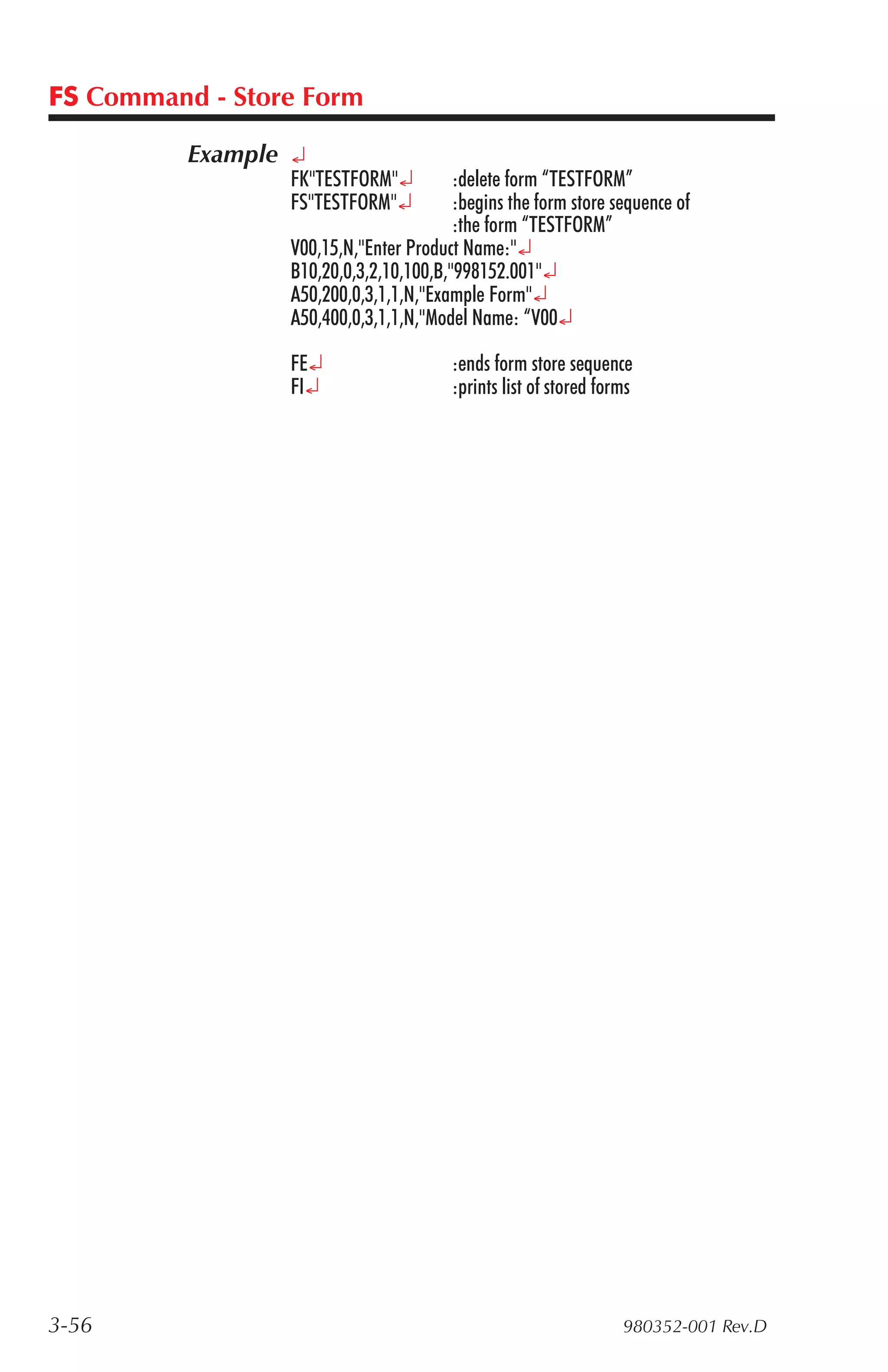 FS Command - Store Form

          Example ¿
                 FK"TESTFORM"¿          :delete form “TESTFORM”
                 FS"TESTFORM"¿          :begins the form store sequence of
                                        :the form “TESTFORM”
                 V00,15,N,"Enter Product Name:"¿
                 B10,20,0,3,2,10,100,B,"998152.001"¿
                 A50,200,0,3,1,1,N,"Example Form"¿
                 A50,400,0,3,1,1,N,"Model Name: “V00¿

                 FE¿                    :ends form store sequence
                 FI¿                    :prints list of stored forms




3-56                                                              980352-001 Rev.D
 
