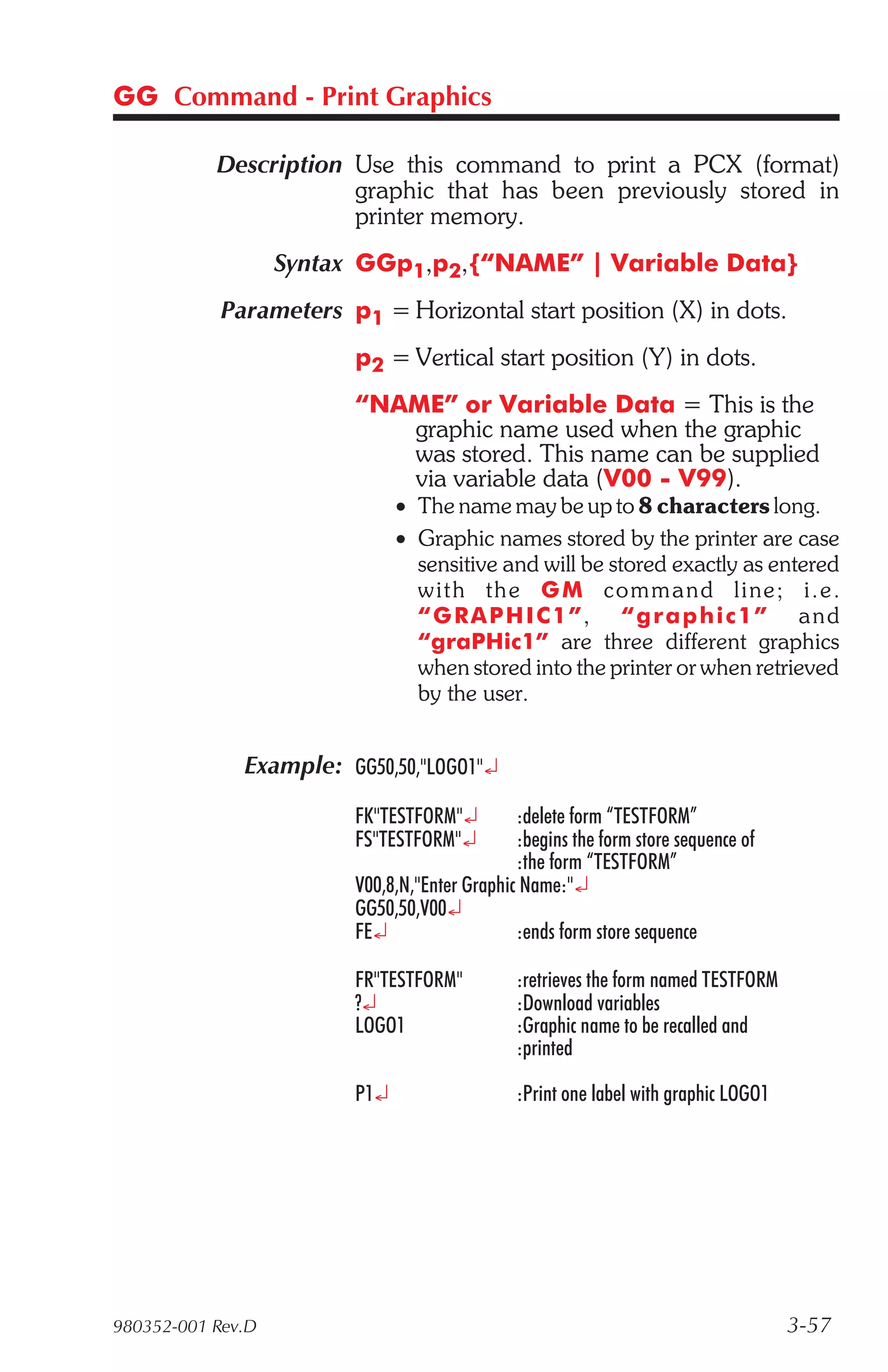 GG Command - Print Graphics

           Description Use this command to print a PCX (format)
                       graphic that has been previously stored in
                       printer memory.
                   Syntax GGp1,p2,{“NAME” | Variable Data}
            Parameters p1 = Horizontal start position (X) in dots.
                         p2 = Vertical start position (Y) in dots.
                         “NAME” or Variable Data = This is the
                            graphic name used when the graphic
                            was stored. This name can be supplied
                            via variable data (V00 - V99).
                               • The name may be up to 8 characters long.
                               • Graphic names stored by the printer are case
                                 sensitive and will be stored exactly as entered
                                 wit h the G M c o m m a n d l i ne ; i . e .
                                 “ G R A P H I C 1 ”, “graphic1” a n d
                                 “graPHic1” are three different graphics
                                 when stored into the printer or when retrieved
                                 by the user.


              Example: GG50,50,"LOGO1"¿

                         FK"TESTFORM"¿         :delete form “TESTFORM”
                         FS"TESTFORM"¿         :begins the form store sequence of
                                               :the form “TESTFORM”
                         V00,8,N,"Enter Graphic Name:"¿
                         GG50,50,V00¿
                         FE¿                   :ends form store sequence

                         FR"TESTFORM"          :retrieves the form named TESTFORM
                         ?¿                    :Download variables
                         LOGO1                 :Graphic name to be recalled and
                                               :printed

                         P1¿                   :Print one label with graphic LOGO1




980352-001 Rev.D                                                                     3-57
 