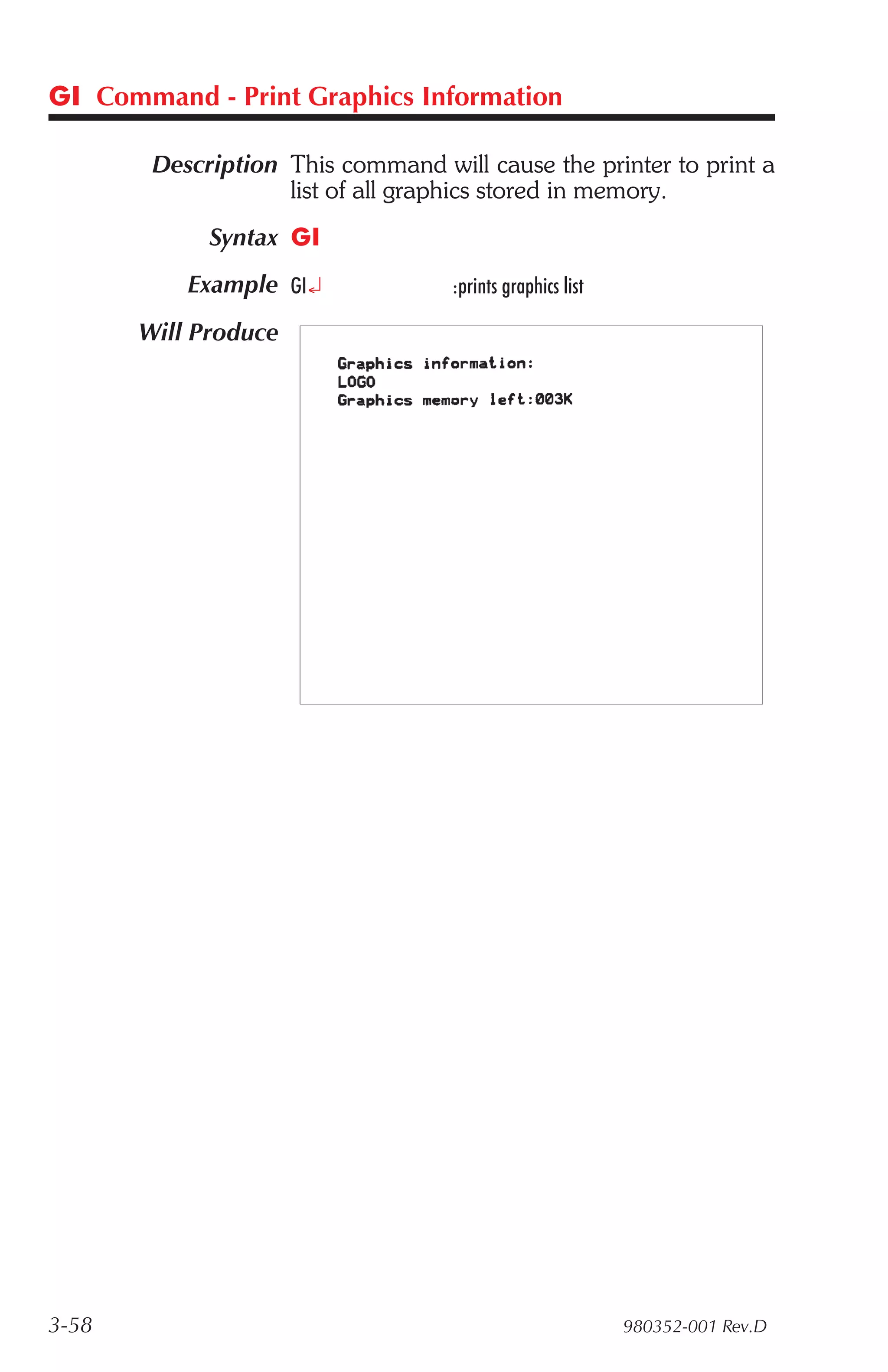 GI Command - Print Graphics Information

        Description This command will cause the printer to print a
                    list of all graphics stored in memory.
             Syntax GI
           Example GI¿             :prints graphics list

       Will Produce




3-58                                                       980352-001 Rev.D
 