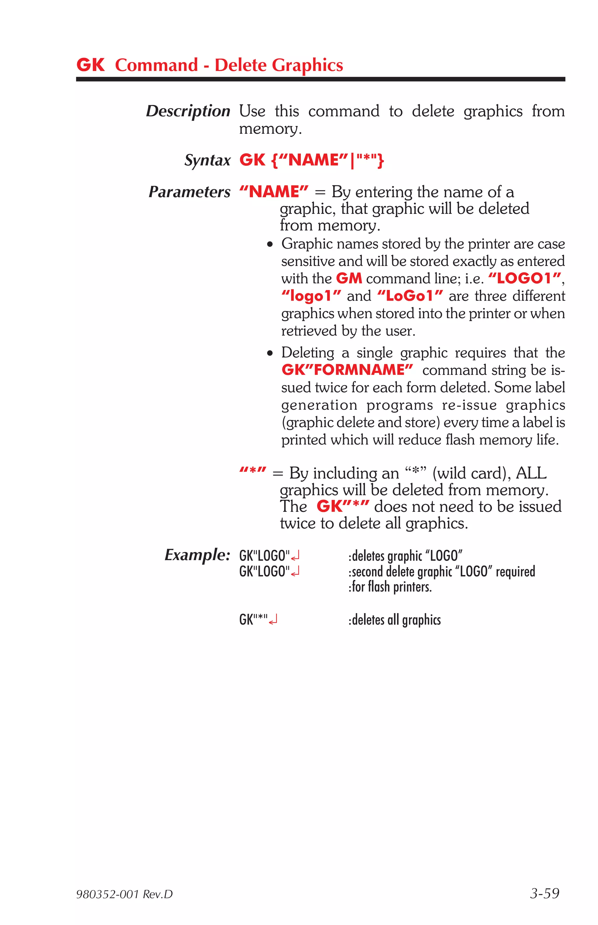 GK Command - Delete Graphics

           Description Use this command to delete graphics from
                       memory.
                   Syntax GK {“NAME”|"*"}
            Parameters “NAME” = By entering the name of a
                          graphic, that graphic will be deleted
                          from memory.
                            • Graphic names stored by the printer are case
                              sensitive and will be stored exactly as entered
                              with the GM command line; i.e. “LOGO1”,
                              “logo1” and “LoGo1” are three different
                              graphics when stored into the printer or when
                              retrieved by the user.
                            • Deleting a single graphic requires that the
                              GK”FORMNAME” command string be is-
                              sued twice for each form deleted. Some label
                              gen er a tion pro grams re-is sue graph ics
                              (graphic delete and store) every time a label is
                              printed which will reduce flash memory life.

                        “*” = By including an “*” (wild card), ALL
                             graphics will be deleted from memory.
                             The GK”*” does not need to be issued
                             twice to delete all graphics.
              Example: GK"LOGO"¿         :deletes graphic “LOGO”
                        GK"LOGO"¿        :second delete graphic “LOGO” required
                                         :for flash printers.

                        GK"*"¿           :deletes all graphics




980352-001 Rev.D                                                             3-59
 