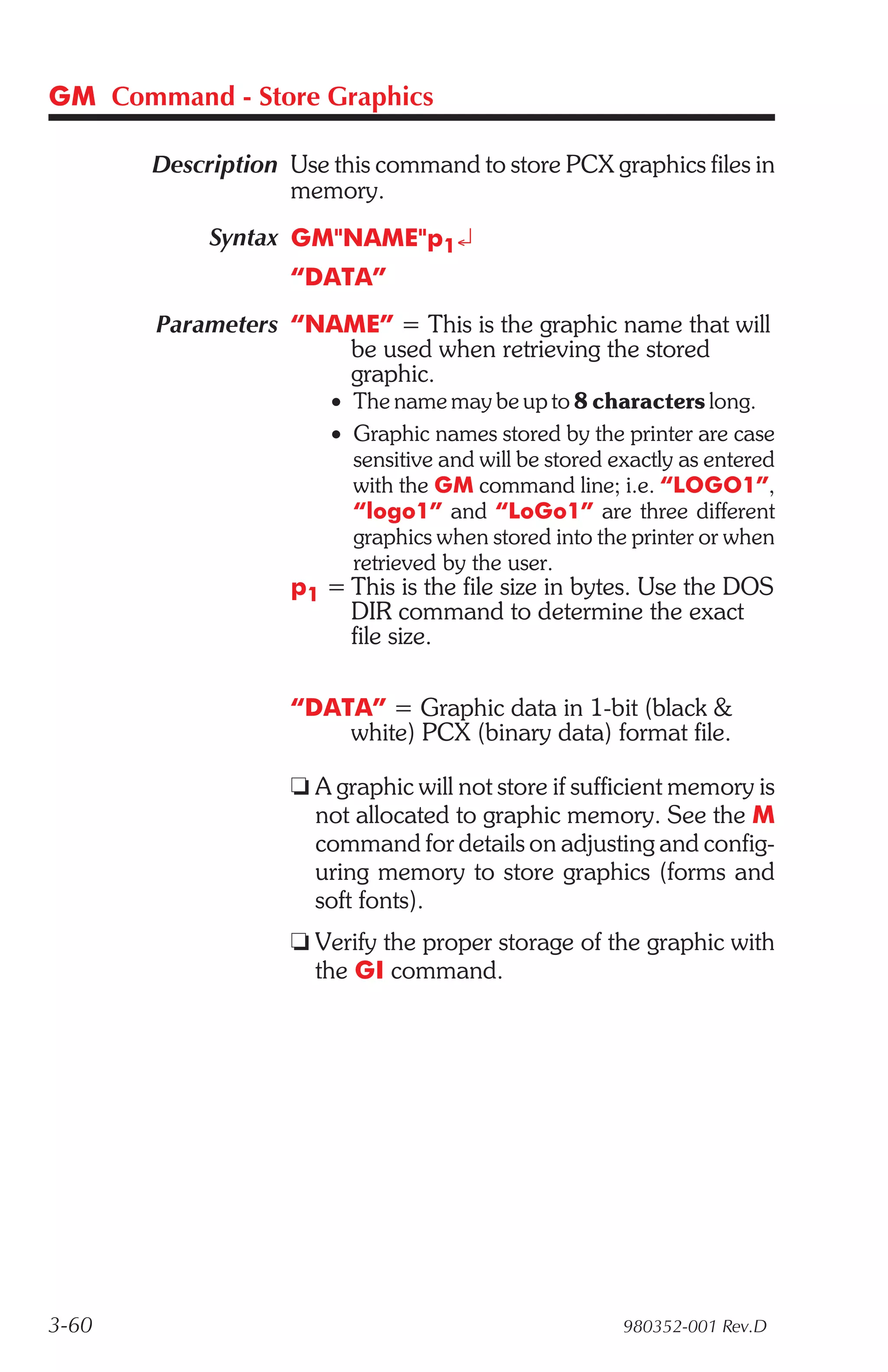 GM Command - Store Graphics

       Description Use this command to store PCX graphics files in
                   memory.
            Syntax GM"NAME"p1¿
                   “DATA”
       Parameters “NAME” = This is the graphic name that will
                     be used when retrieving the stored
                     graphic.
                        • The name may be up to 8 characters long.
                        • Graphic names stored by the printer are case
                          sensitive and will be stored exactly as entered
                          with the GM command line; i.e. “LOGO1”,
                          “logo1” and “LoGo1” are three different
                          graphics when stored into the printer or when
                          retrieved by the user.
                    p1 = This is the file size in bytes. Use the DOS
                         DIR command to determine the exact
                         file size.

                    “DATA” = Graphic data in 1-bit (black &
                        white) PCX (binary data) format file.

                    t A graphic will not store if sufficient memory is
                      not allocated to graphic memory. See the M
                      command for details on adjusting and config-
                      uring memory to store graphics (forms and
                      soft fonts).
                    t Verify the proper storage of the graphic with
                      the GI command.




3-60                                                    980352-001 Rev.D
 