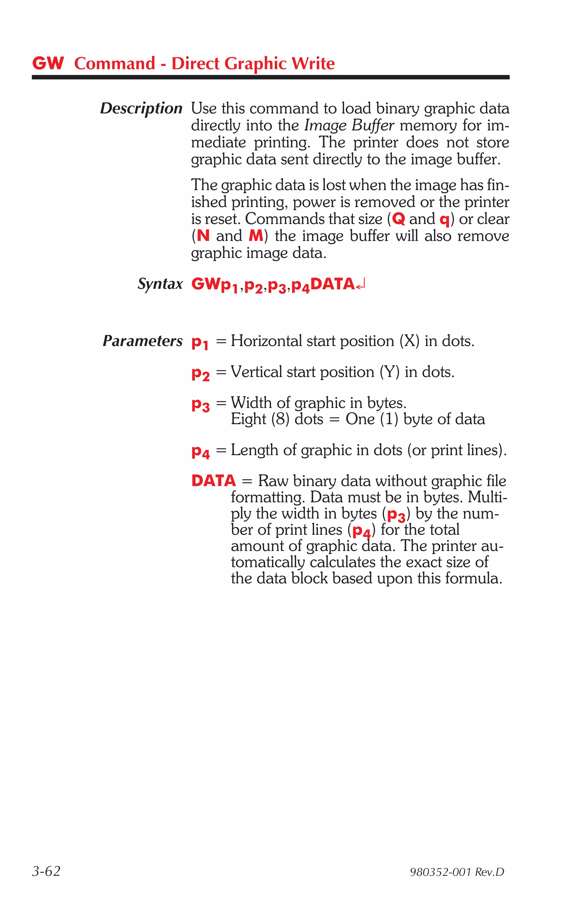 GW Command - Direct Graphic Write

       Description Use this command to load binary graphic data
                   directly into the Image Buffer memory for im-
                   mediate printing. The printer does not store
                   graphic data sent directly to the image buffer.
                    The graphic data is lost when the image has fin-
                    ished printing, power is removed or the printer
                    is reset. Commands that size (Q and q) or clear
                    (N and M) the image buffer will also remove
                    graphic image data.
            Syntax GWp1,p2,p3,p4DATA¿


       Parameters p1 = Horizontal start position (X) in dots.
                    p2 = Vertical start position (Y) in dots.
                    p3 = Width of graphic in bytes.
                         Eight (8) dots = One (1) byte of data
                    p4 = Length of graphic in dots (or print lines).
                    DATA = Raw binary data without graphic file
                        formatting. Data must be in bytes. Multi-
                        ply the width in bytes (p3) by the num-
                        ber of print lines (p4) for the total
                        amount of graphic data. The printer au-
                        tomatically calculates the exact size of
                        the data block based upon this formula.




3-62                                                 980352-001 Rev.D
 