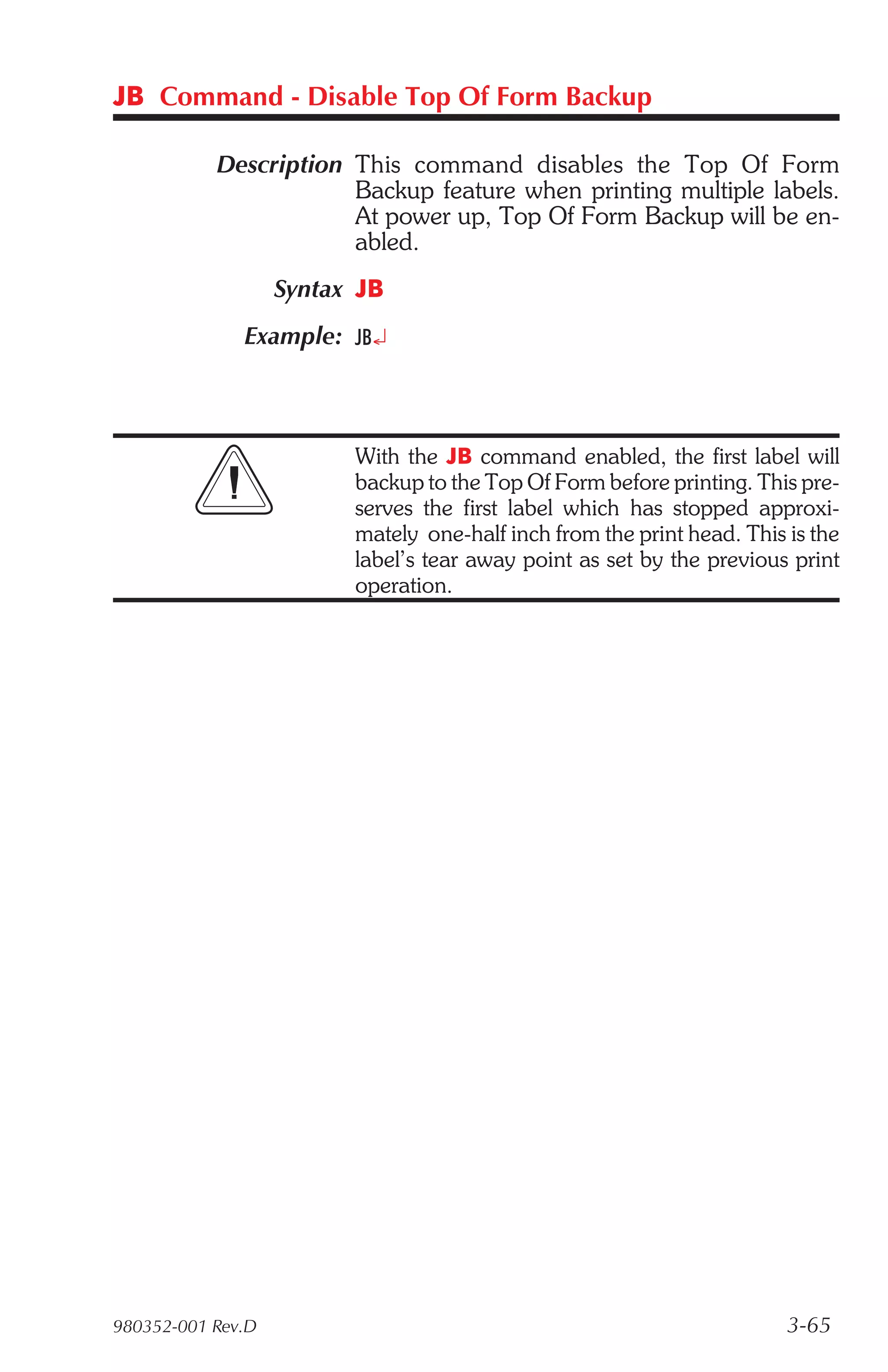 JB Command - Disable Top Of Form Backup

           Description This command disables the Top Of Form
                       Backup feature when printing multiple labels.
                       At power up, Top Of Form Backup will be en-
                       abled.
                   Syntax JB
              Example: JB¿



                         With the JB command enabled, the first label will
                         backup to the Top Of Form before printing. This pre-
                         serves the first label which has stopped approxi-
                         mately one-half inch from the print head. This is the
                         label’s tear away point as set by the previous print
                         operation.




980352-001 Rev.D                                                        3-65
 