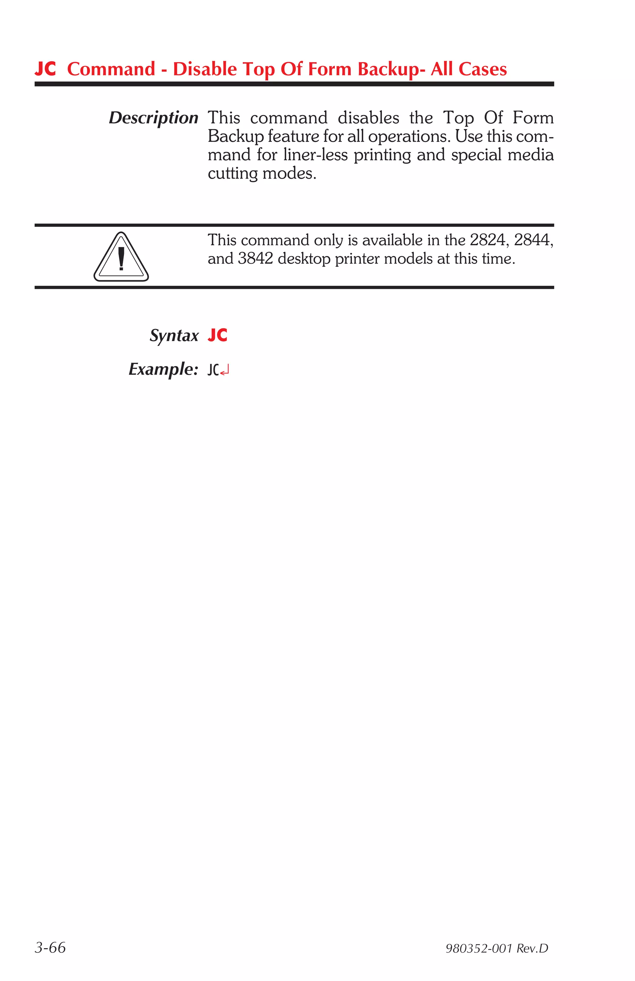 JC Command - Disable Top Of Form Backup- All Cases

       Description This command disables the Top Of Form
                   Backup feature for all operations. Use this com-
                   mand for liner-less printing and special media
                   cutting modes.


                    This command only is available in the 2824, 2844,
                    and 3842 desktop printer models at this time.



            Syntax JC
         Example: JC¿




3-66                                                 980352-001 Rev.D
 