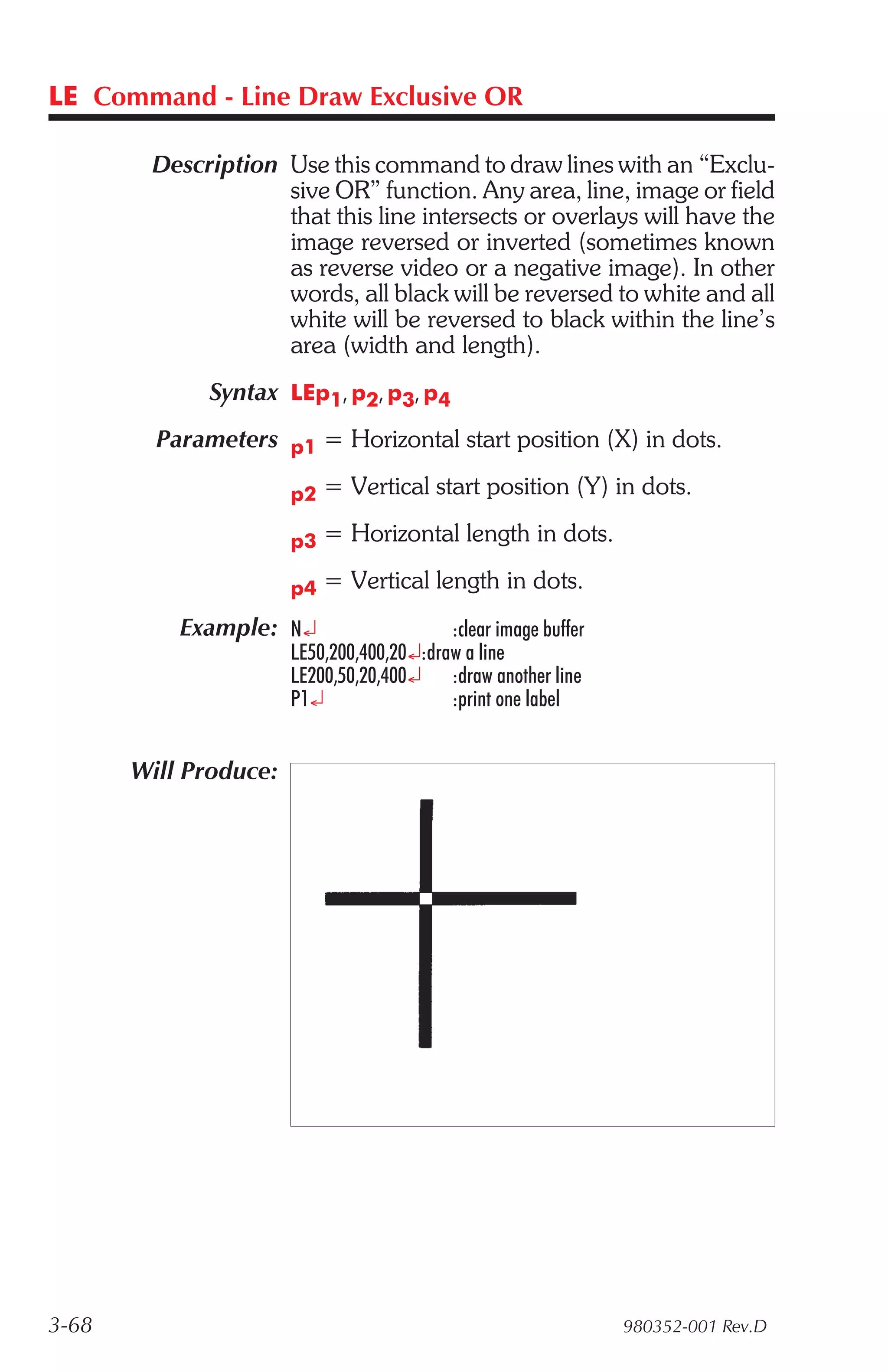 LE Command - Line Draw Exclusive OR

        Description Use this command to draw lines with an “Exclu-
                    sive OR” function. Any area, line, image or field
                    that this line intersects or overlays will have the
                    image reversed or inverted (sometimes known
                    as reverse video or a negative image). In other
                    words, all black will be reversed to white and all
                    white will be reversed to black within the line’s
                    area (width and length).
              Syntax LEp1, p2, p3, p4
         Parameters p1 = Horizontal start position (X) in dots.

                       p2   = Vertical start position (Y) in dots.

                       p3   = Horizontal length in dots.

                       p4   = Vertical length in dots.
           Example: N¿                     :clear image buffer
                       LE50,200,400,20¿:draw a line
                       LE200,50,20,400¿ :draw another line
                       P1¿                 :print one label


       Will Produce:




3-68                                                             980352-001 Rev.D
 