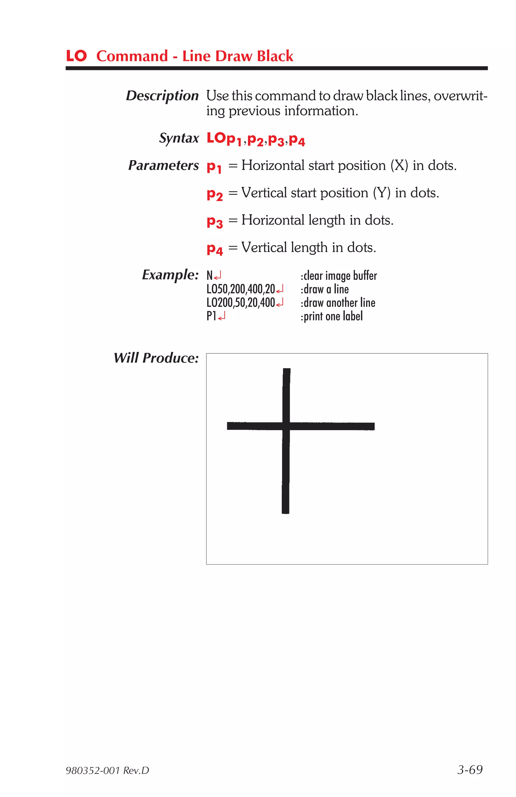 LO Command - Line Draw Black

           Description Use this command to draw black lines, overwrit-
                       ing previous information.
                   Syntax LOp1,p2,p3,p4
            Parameters p1 = Horizontal start position (X) in dots.
                         p2 = Vertical start position (Y) in dots.
                         p3 = Horizontal length in dots.
                         p4 = Vertical length in dots.
              Example: N¿                   :clear image buffer
                         LO50,200,400,20¿   :draw a line
                         LO200,50,20,400¿   :draw another line
                         P1¿                :print one label


         Will Produce:




980352-001 Rev.D                                                     3-69
 