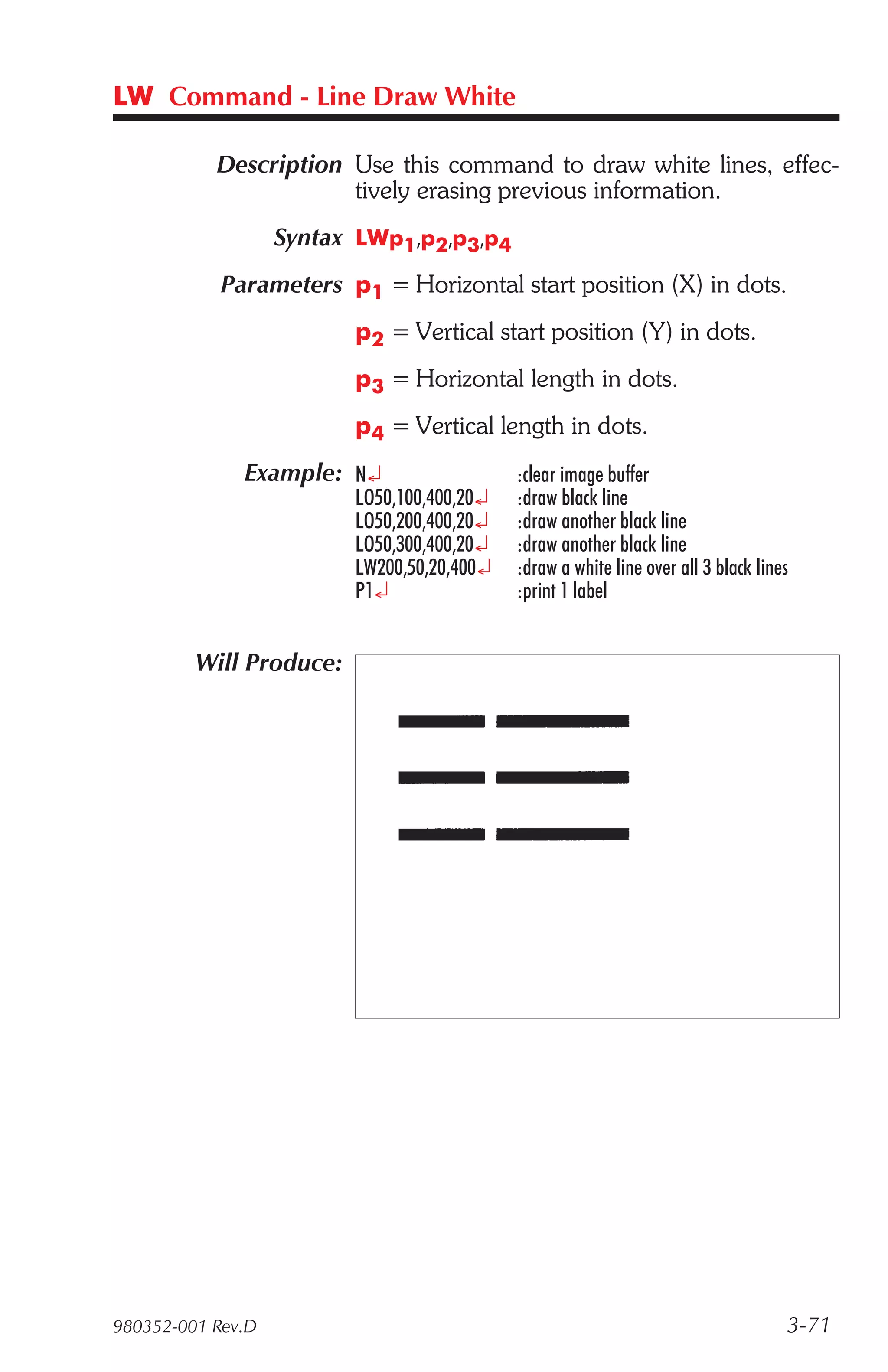 LW Command - Line Draw White

           Description Use this command to draw white lines, effec-
                       tively erasing previous information.
                   Syntax LWp1,p2,p3,p4
            Parameters p1 = Horizontal start position (X) in dots.
                         p2 = Vertical start position (Y) in dots.
                         p3 = Horizontal length in dots.
                         p4 = Vertical length in dots.
              Example: N¿                   :clear image buffer
                         LO50,100,400,20¿   :draw black line
                         LO50,200,400,20¿   :draw another black line
                         LO50,300,400,20¿   :draw another black line
                         LW200,50,20,400¿   :draw a white line over all 3 black lines
                         P1¿                :print 1 label


         Will Produce:




980352-001 Rev.D                                                                    3-71
 