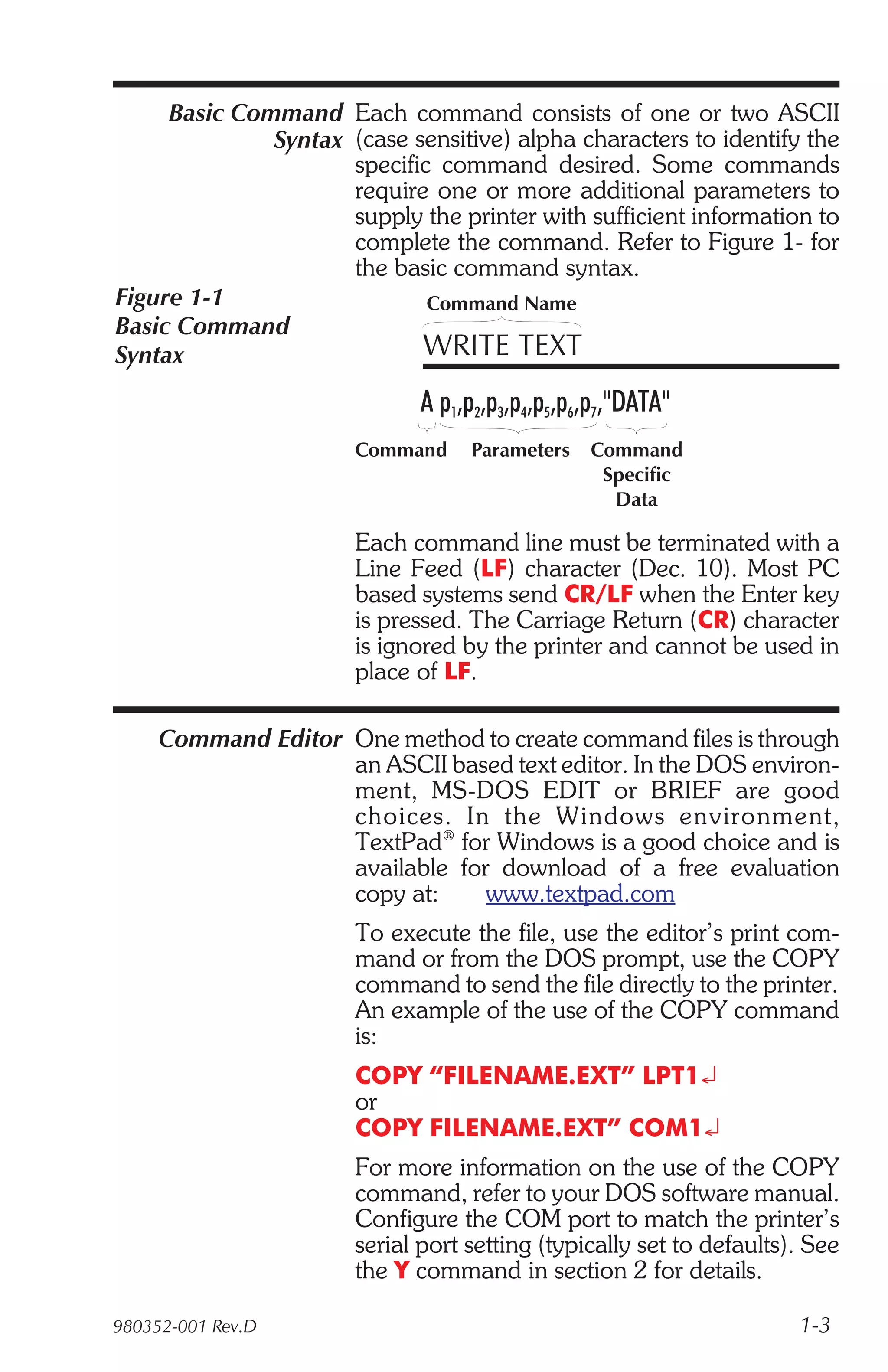 Basic Command Each command consists of one or two ASCII
              Syntax (case sensitive) alpha characters to identify the
                     specific command desired. Some commands
                     require one or more additional parameters to
                     supply the printer with sufficient information to
                     complete the command. Refer to Figure 1- for
                     the basic command syntax.
Figure 1-1                   Command Name
Basic Command
Syntax                      WRITE TEXT
                             A p1,p2,p3,p4,p5,p6,p7,"DATA"
                       Command     Parameters   Command
                                                 Specific
                                                  Data

                       Each command line must be terminated with a
                       Line Feed (LF) character (Dec. 10). Most PC
                       based systems send CR/LF when the Enter key
                       is pressed. The Carriage Return (CR) character
                       is ignored by the printer and cannot be used in
                       place of LF.

     Command Editor One method to create command files is through
                    an ASCII based text editor. In the DOS environ-
                    ment, MS-DOS EDIT or BRIEF are good
                    choices. In the Win dows en vi ron ment,
                    TextPad® for Windows is a good choice and is
                    available for download of a free evaluation
                    copy at:     www.textpad.com
                       To execute the file, use the editor’s print com-
                       mand or from the DOS prompt, use the COPY
                       command to send the file directly to the printer.
                       An example of the use of the COPY command
                       is:
                       COPY “FILENAME.EXT” LPT1¿
                       or
                       COPY FILENAME.EXT” COM1¿
                       For more information on the use of the COPY
                       command, refer to your DOS software manual.
                       Configure the COM port to match the printer’s
                       serial port setting (typically set to defaults). See
                       the Y command in section 2 for details.

980352-001 Rev.D                                                      1-3
 
