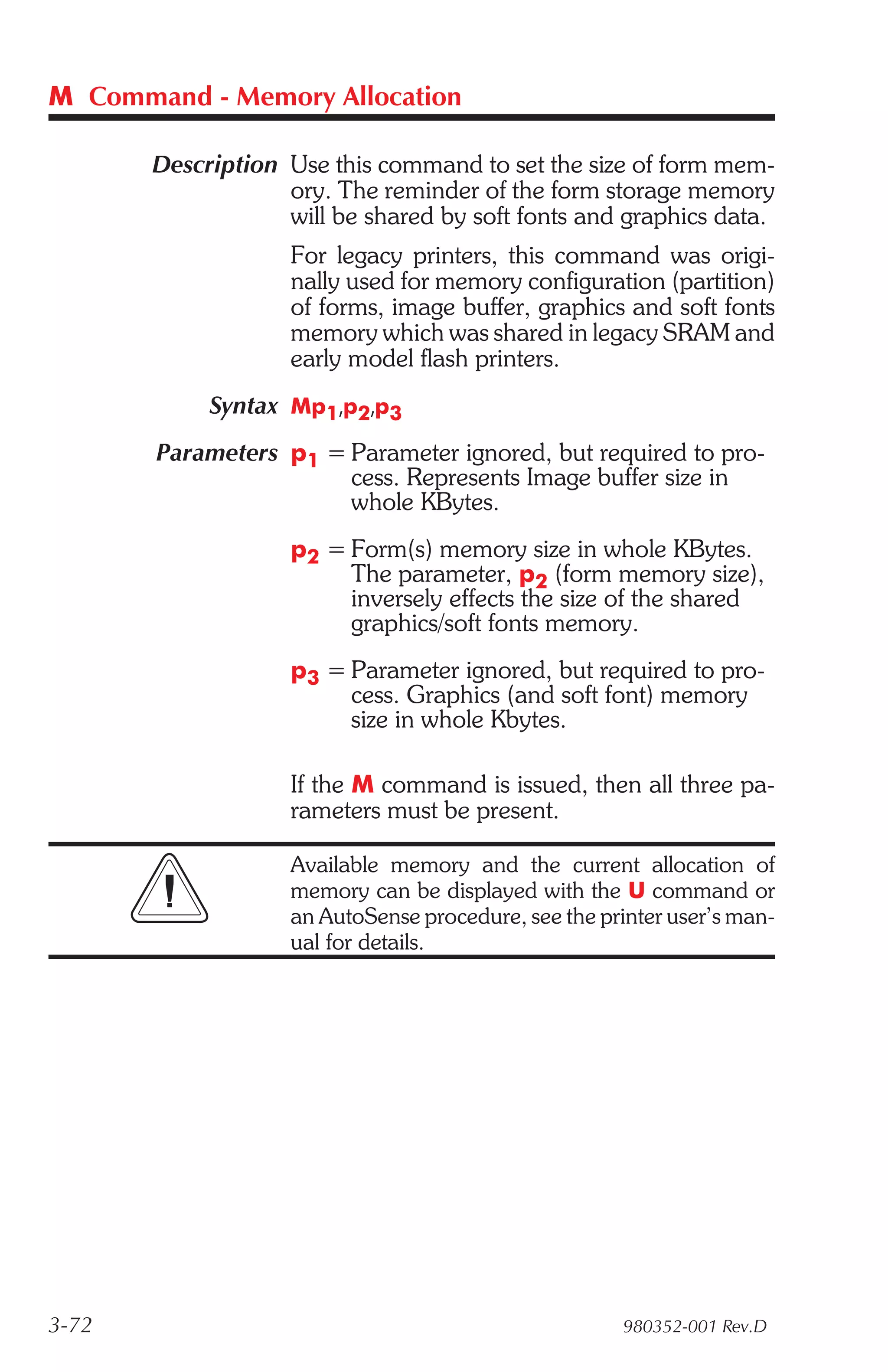 M Command - Memory Allocation

       Description Use this command to set the size of form mem-
                   ory. The reminder of the form storage memory
                   will be shared by soft fonts and graphics data.
                    For legacy printers, this command was origi-
                    nally used for memory configuration (partition)
                    of forms, image buffer, graphics and soft fonts
                    memory which was shared in legacy SRAM and
                    early model flash printers.
            Syntax Mp1,p2,p3
       Parameters p1 = Parameter ignored, but required to pro-
                       cess. Represents Image buffer size in
                       whole KBytes.
                    p2 = Form(s) memory size in whole KBytes.
                         The parameter, p2 (form memory size),
                         inversely effects the size of the shared
                         graphics/soft fonts memory.
                    p3 = Parameter ignored, but required to pro-
                         cess. Graphics (and soft font) memory
                         size in whole Kbytes.

                    If the M command is issued, then all three pa-
                    rameters must be present.

                    Available memory and the current allocation of
                    memory can be displayed with the U command or
                    an AutoSense procedure, see the printer user’s man-
                    ual for details.




3-72                                                   980352-001 Rev.D
 