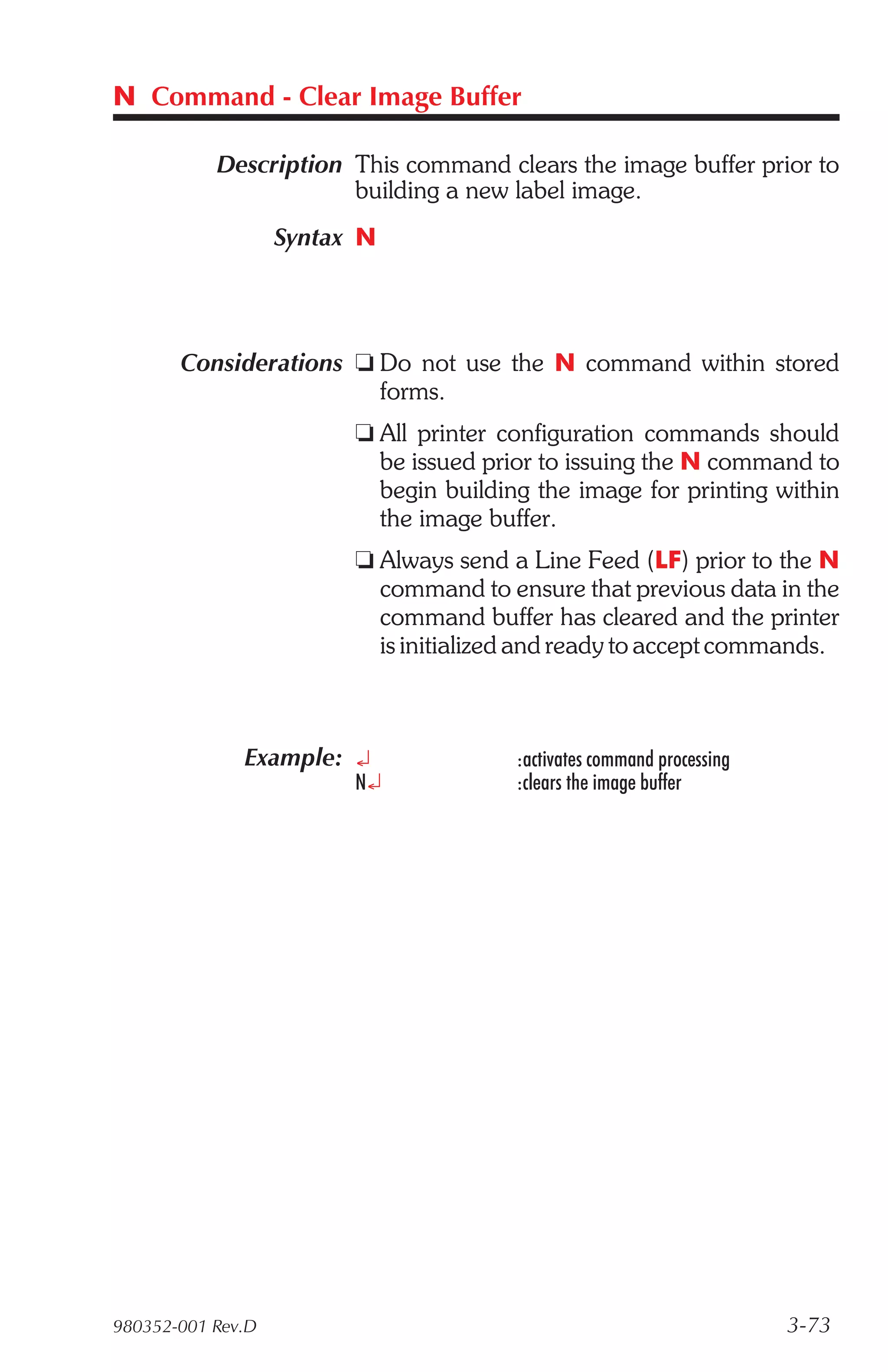N Command - Clear Image Buffer

           Description This command clears the image buffer prior to
                       building a new label image.
                   Syntax N




       Considerations t Do not use the N command within stored
                        forms.
                         t All printer configuration commands should
                           be issued prior to issuing the N command to
                           begin building the image for printing within
                           the image buffer.
                         t Always send a Line Feed (LF) prior to the N
                           command to ensure that previous data in the
                           command buffer has cleared and the printer
                           is initialized and ready to accept commands.



              Example: ¿                :activates command processing
                         N¿             :clears the image buffer




980352-001 Rev.D                                                        3-73
 