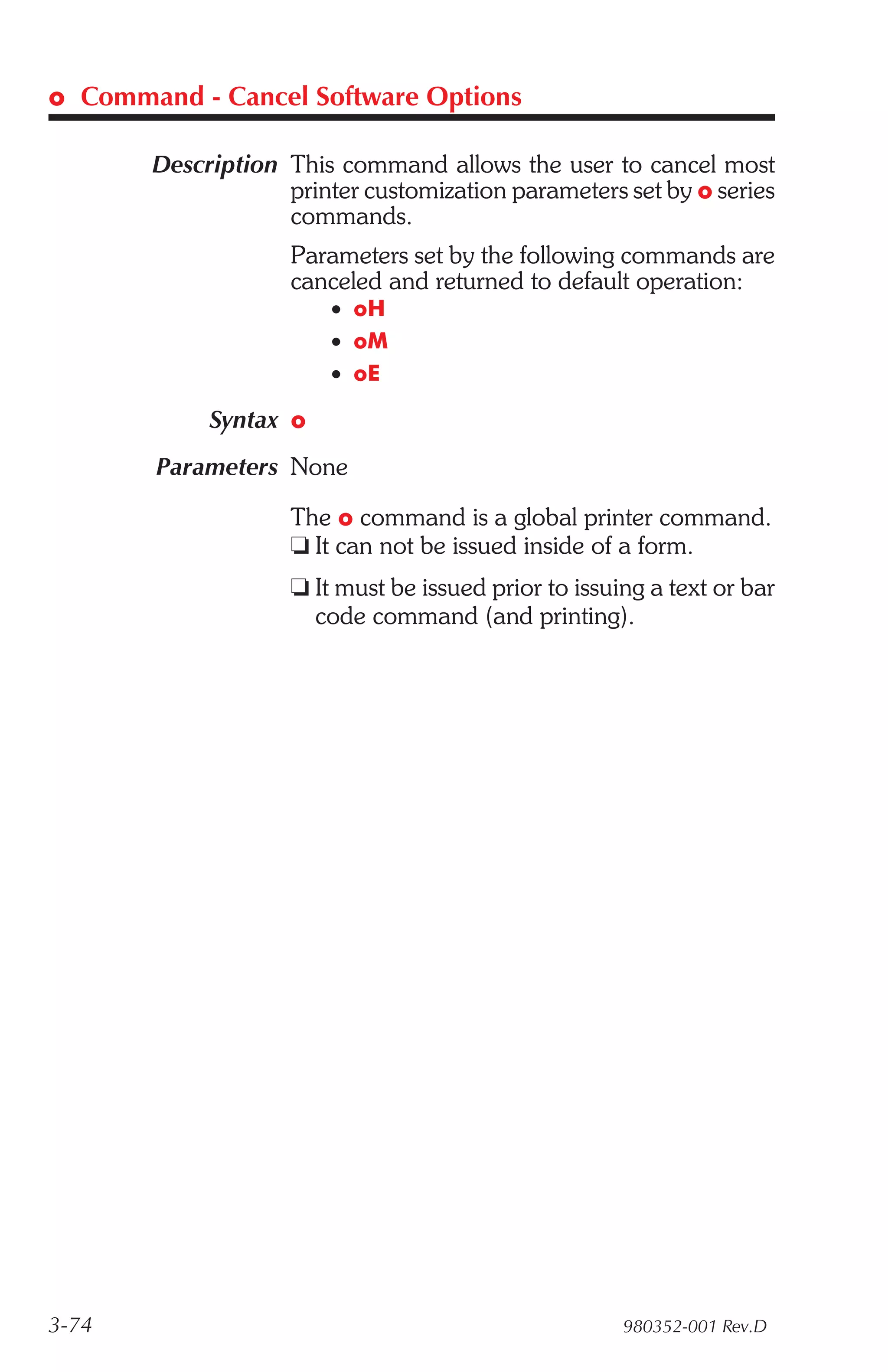 o Command - Cancel Software Options

       Description This command allows the user to cancel most
                   printer customization parameters set by o series
                   commands.
                    Parameters set by the following commands are
                    canceled and returned to default operation:
                        • oH
                        • oM
                        • oE

            Syntax o
       Parameters None

                    The o command is a global printer command.
                    t It can not be issued inside of a form.
                    t It must be issued prior to issuing a text or bar
                      code command (and printing).




3-74                                                  980352-001 Rev.D
 