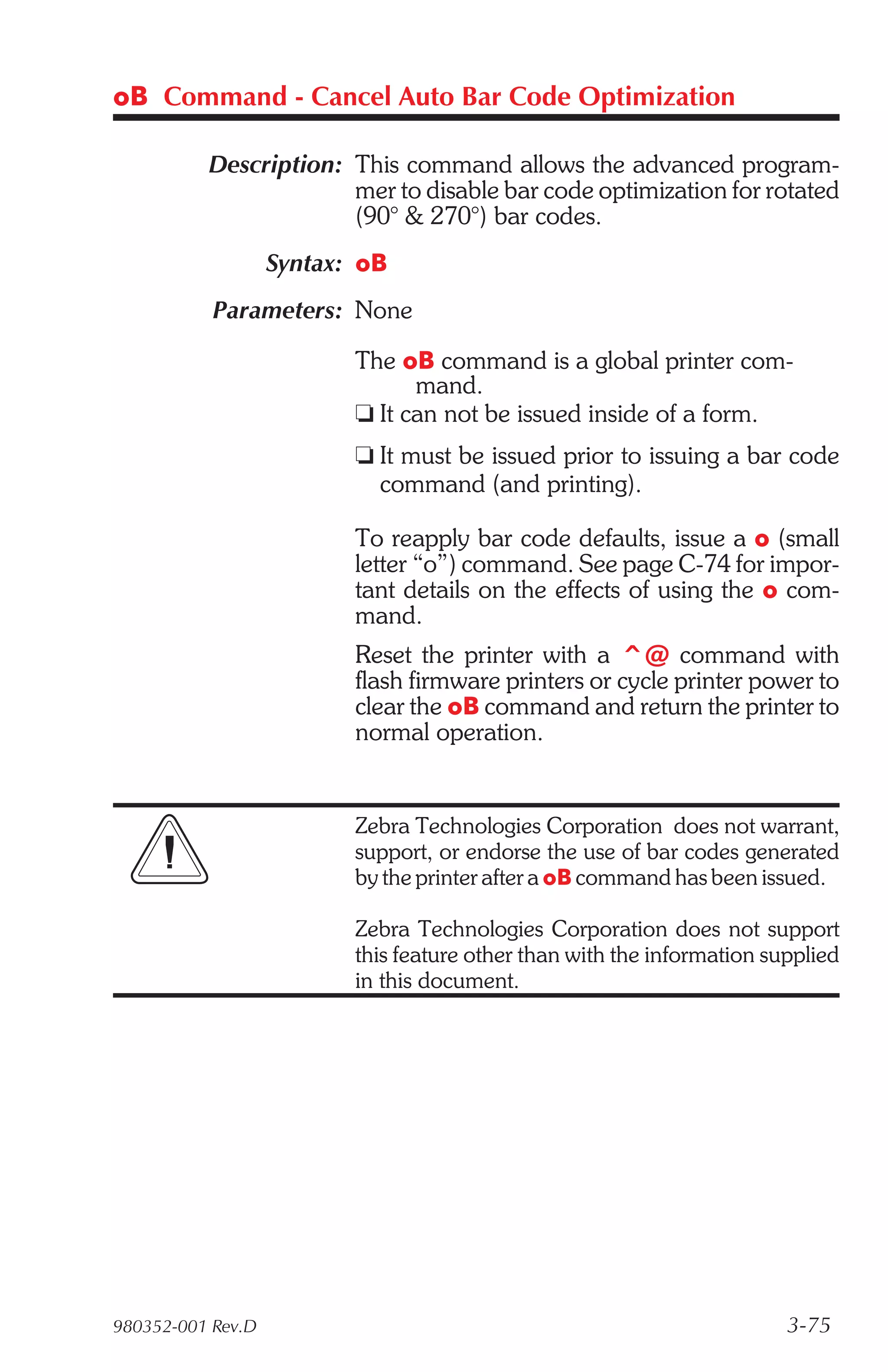 oB Command - Cancel Auto Bar Code Optimization

          Description: This command allows the advanced program-
                       mer to disable bar code optimization for rotated
                       (90° & 270°) bar codes.
                   Syntax: oB
           Parameters: None

                          The oB command is a global printer com-
                                mand.
                          t It can not be issued inside of a form.
                          t It must be issued prior to issuing a bar code
                            command (and printing).

                          To reapply bar code defaults, issue a o (small
                          letter “o”) command. See page C-74 for impor-
                          tant details on the effects of using the o com-
                          mand.
                          Reset the printer with a ^@ command with
                          flash firmware printers or cycle printer power to
                          clear the oB command and return the printer to
                          normal operation.


                          Zebra Technologies Corporation does not warrant,
                          support, or endorse the use of bar codes generated
                          by the printer after a oB command has been issued.

                          Zebra Technologies Corporation does not support
                          this feature other than with the information supplied
                          in this document.




980352-001 Rev.D                                                         3-75
 