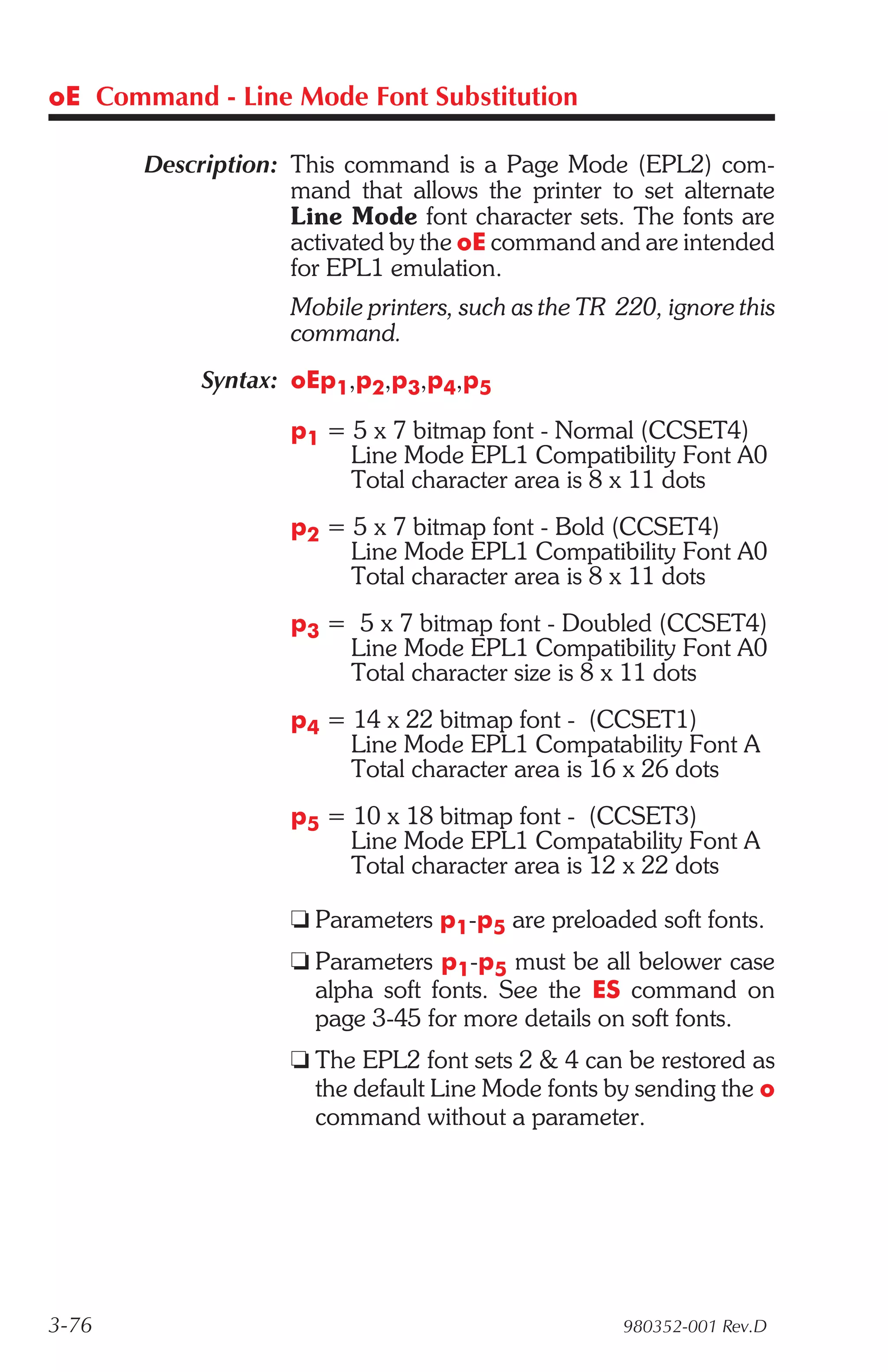 oE Command - Line Mode Font Substitution

       Description: This command is a Page Mode (EPL2) com-
                    mand that allows the printer to set alternate
                    Line Mode font character sets. The fonts are
                    activated by the oE command and are intended
                    for EPL1 emulation.
                    Mobile printers, such as the TR 220, ignore this
                    command.
            Syntax: oEp1,p2,p3,p4,p5

                    p1 = 5 x 7 bitmap font - Normal (CCSET4)
                         Line Mode EPL1 Compatibility Font A0
                         Total character area is 8 x 11 dots
                    p2 = 5 x 7 bitmap font - Bold (CCSET4)
                         Line Mode EPL1 Compatibility Font A0
                         Total character area is 8 x 11 dots
                    p3 = 5 x 7 bitmap font - Doubled (CCSET4)
                        Line Mode EPL1 Compatibility Font A0
                        Total character size is 8 x 11 dots
                    p4 = 14 x 22 bitmap font - (CCSET1)
                         Line Mode EPL1 Compatability Font A
                         Total character area is 16 x 26 dots
                    p5 = 10 x 18 bitmap font - (CCSET3)
                         Line Mode EPL1 Compatability Font A
                         Total character area is 12 x 22 dots

                    t Parameters p1-p5 are preloaded soft fonts.
                    t Parameters p1-p5 must be all belower case
                      alpha soft fonts. See the ES command on
                      page 3-45 for more details on soft fonts.
                    t The EPL2 font sets 2 & 4 can be restored as
                      the default Line Mode fonts by sending the o
                      command without a parameter.




3-76                                                980352-001 Rev.D
 