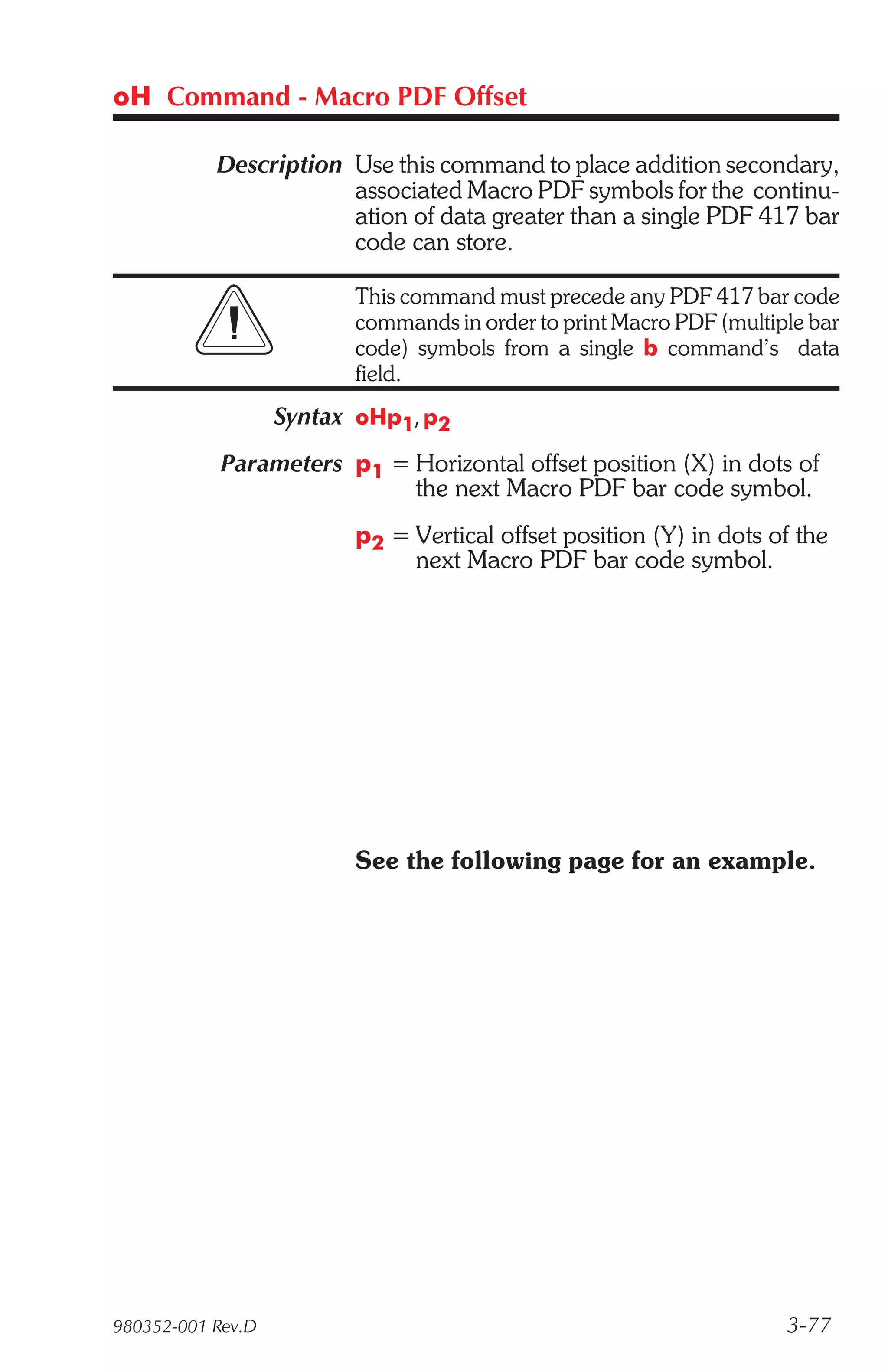 oH Command - Macro PDF Offset

           Description Use this command to place addition secondary,
                       associated Macro PDF symbols for the continu-
                       ation of data greater than a single PDF 417 bar
                       code can store.

                         This command must precede any PDF 417 bar code
                         commands in order to print Macro PDF (multiple bar
                         code) symbols from a single b command’s data
                         field.
                   Syntax oHp1, p2
            Parameters p1 = Horizontal offset position (X) in dots of
                            the next Macro PDF bar code symbol.
                         p2 = Vertical offset position (Y) in dots of the
                              next Macro PDF bar code symbol.




                         See the following page for an example.




980352-001 Rev.D                                                     3-77
 