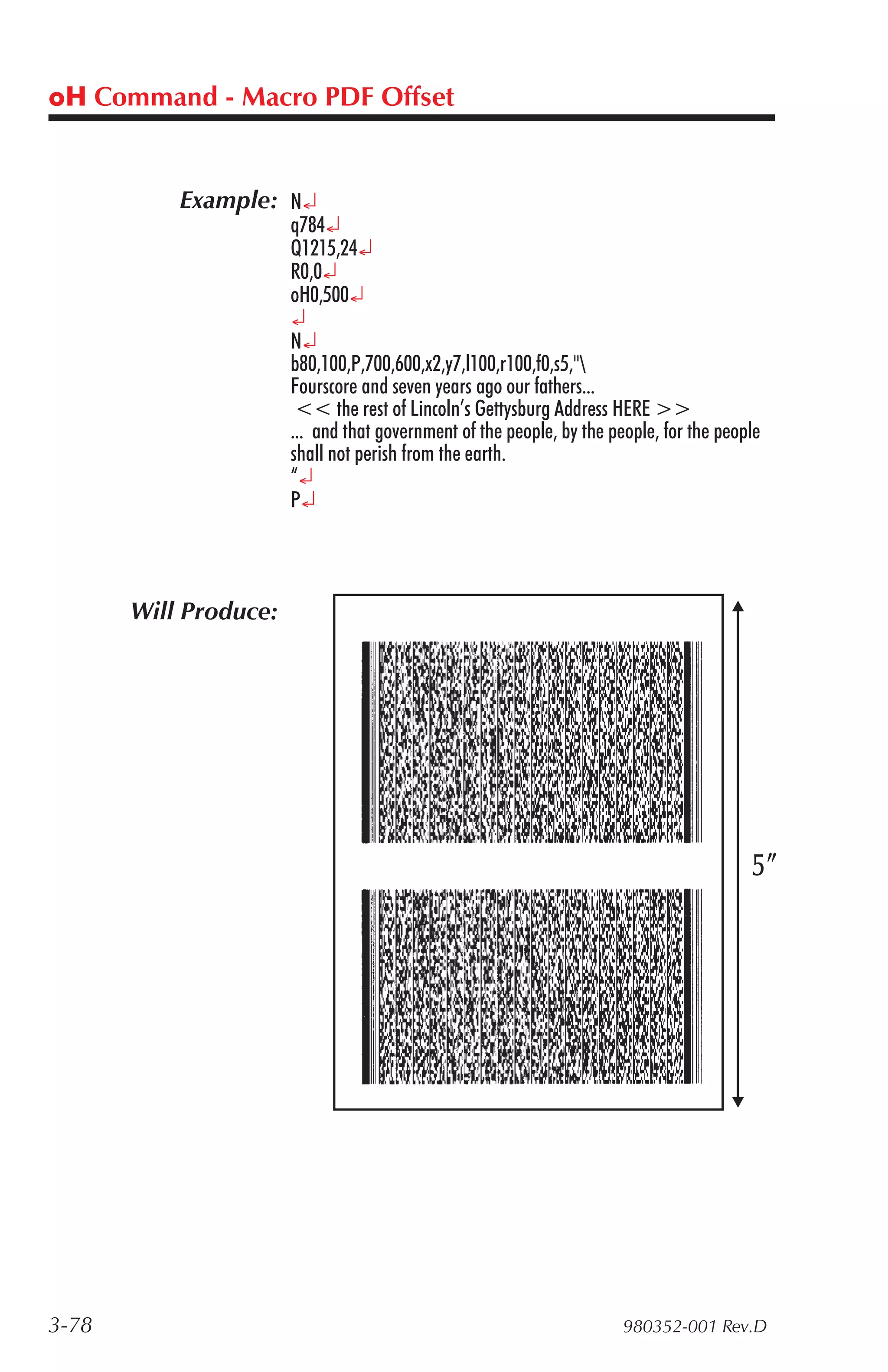 oH Command - Macro PDF Offset


           Example: N¿
                       q784¿
                       Q1215,24¿
                       R0,0¿
                       oH0,500¿
                       ¿
                       N¿
                       b80,100,P,700,600,x2,y7,l100,r100,f0,s5,"
                       Fourscore and seven years ago our fathers...
                        << the rest of Lincoln’s Gettysburg Address HERE >>
                       ... and that government of the people, by the people, for the people
                       shall not perish from the earth.
                       “¿
                       P¿



       Will Produce:




3-78                                                                   980352-001 Rev.D
 