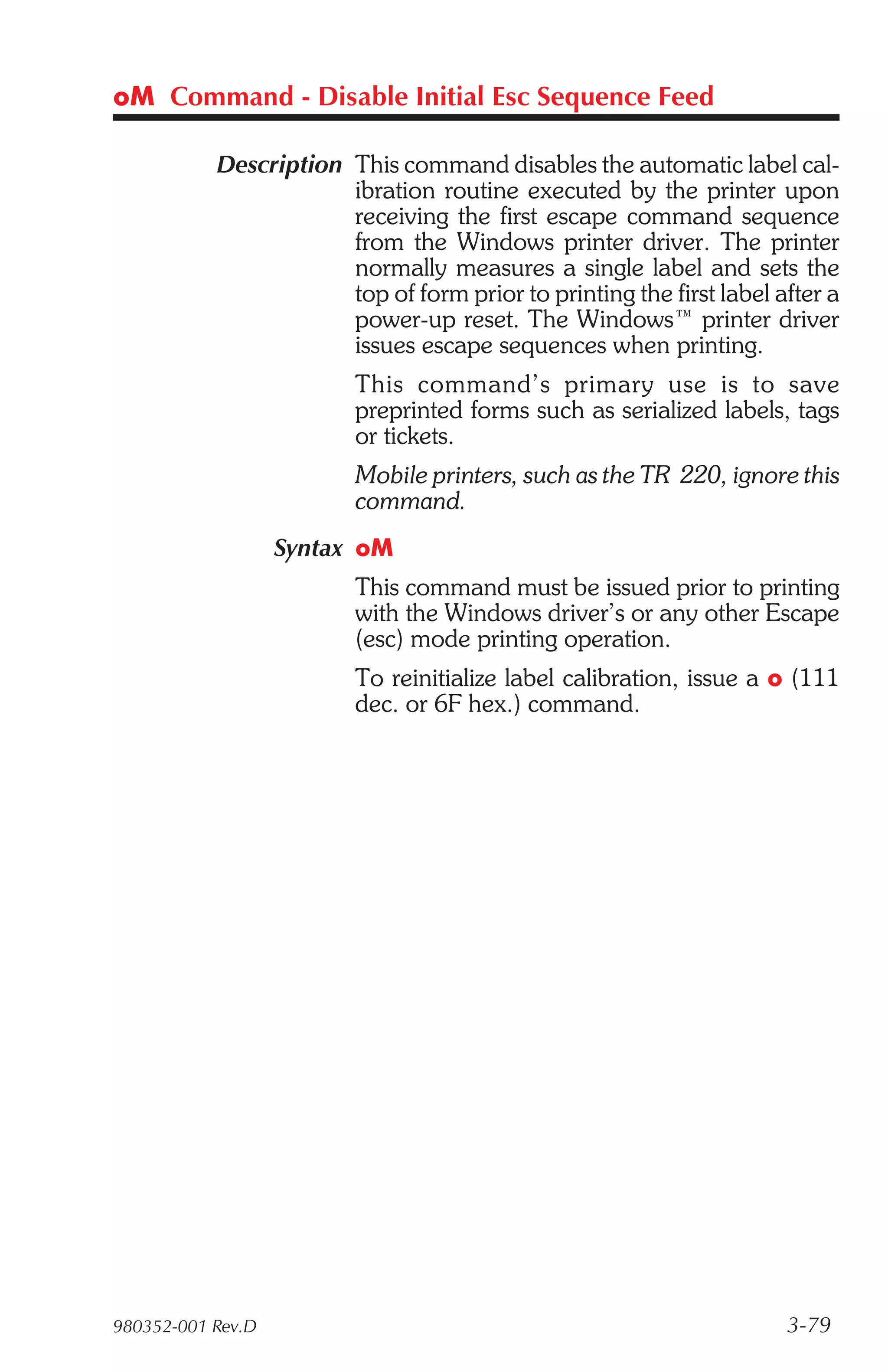 oM Command - Disable Initial Esc Sequence Feed

           Description This command disables the automatic label cal-
                       ibration routine executed by the printer upon
                       receiving the first escape command sequence
                       from the Windows printer driver. The printer
                       normally measures a single label and sets the
                       top of form prior to printing the first label after a
                       power-up reset. The Windows™ printer driver
                       issues escape sequences when printing.
                         This com mand’s pri mary use is to save
                         preprinted forms such as serialized labels, tags
                         or tickets.
                         Mobile printers, such as the TR 220, ignore this
                         command.
                   Syntax oM
                         This command must be issued prior to printing
                         with the Windows driver’s or any other Escape
                         (esc) mode printing operation.
                         To reinitialize label calibration, issue a o (111
                         dec. or 6F hex.) command.




980352-001 Rev.D                                                      3-79
 