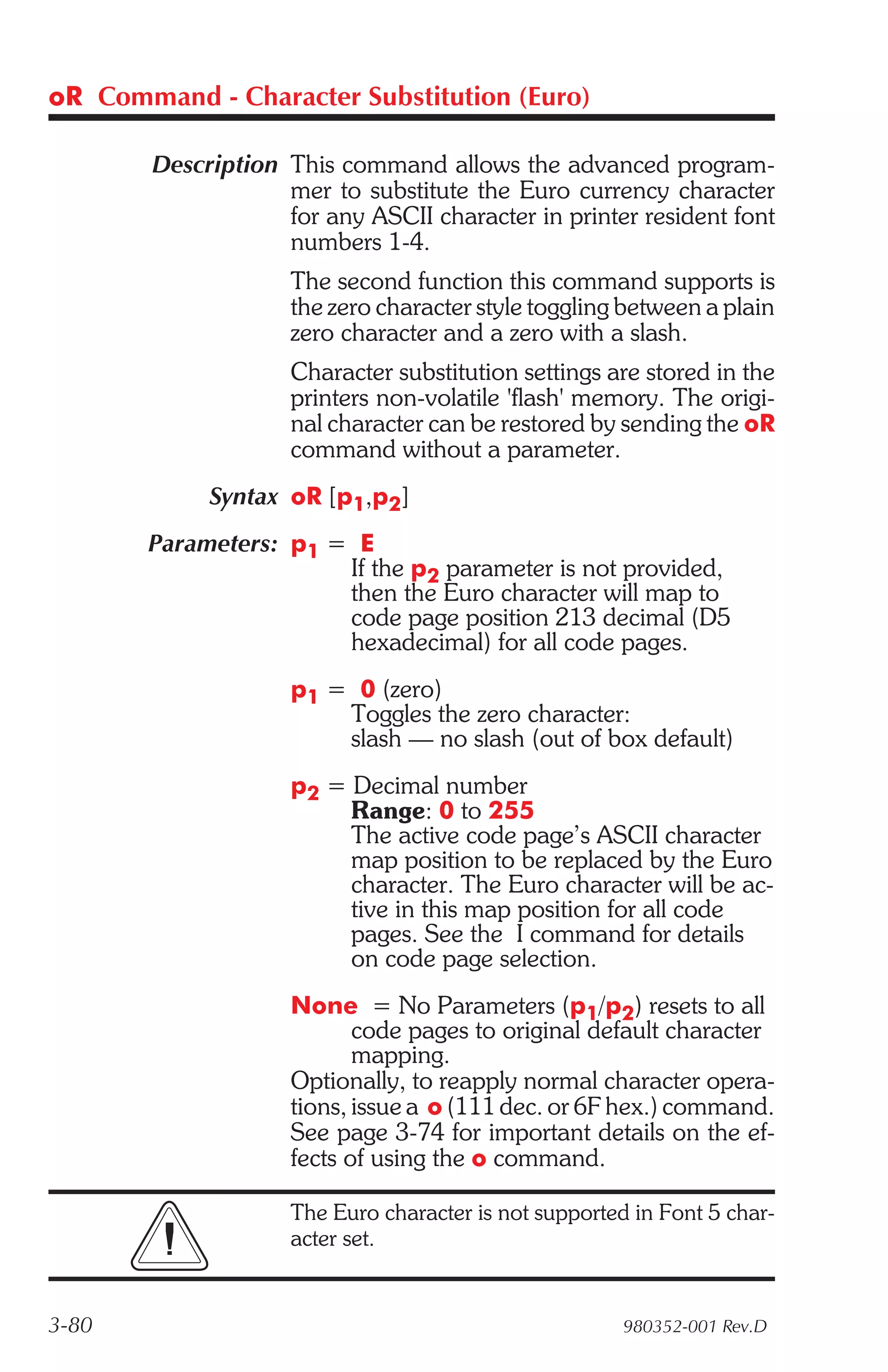 oR Command - Character Substitution (Euro)

        Description This command allows the advanced program-
                    mer to substitute the Euro currency character
                    for any ASCII character in printer resident font
                    numbers 1-4.
                     The second function this command supports is
                     the zero character style toggling between a plain
                     zero character and a zero with a slash.
                     Character substitution settings are stored in the
                     printers non-volatile 'flash' memory. The origi-
                     nal character can be restored by sending the oR
                     command without a parameter.
             Syntax oR [p1,p2]
       Parameters: p1 = E
                       If the p2 parameter is not provided,
                       then the Euro character will map to
                       code page position 213 decimal (D5
                       hexadecimal) for all code pages.
                     p1 = 0 (zero)
                         Toggles the zero character:
                         slash — no slash (out of box default)
                     p2 = Decimal number
                          Range: 0 to 255
                          The active code page’s ASCII character
                          map position to be replaced by the Euro
                          character. The Euro character will be ac-
                          tive in this map position for all code
                          pages. See the I command for details
                          on code page selection.
                     None = No Parameters (p1/p2) resets to all
                            code pages to original default character
                            mapping.
                     Optionally, to reapply normal character opera-
                     tions, issue a o (111 dec. or 6F hex.) command.
                     See page 3-74 for important details on the ef-
                     fects of using the o command.

                     The Euro character is not supported in Font 5 char-
                     acter set.


3-80                                                    980352-001 Rev.D
 