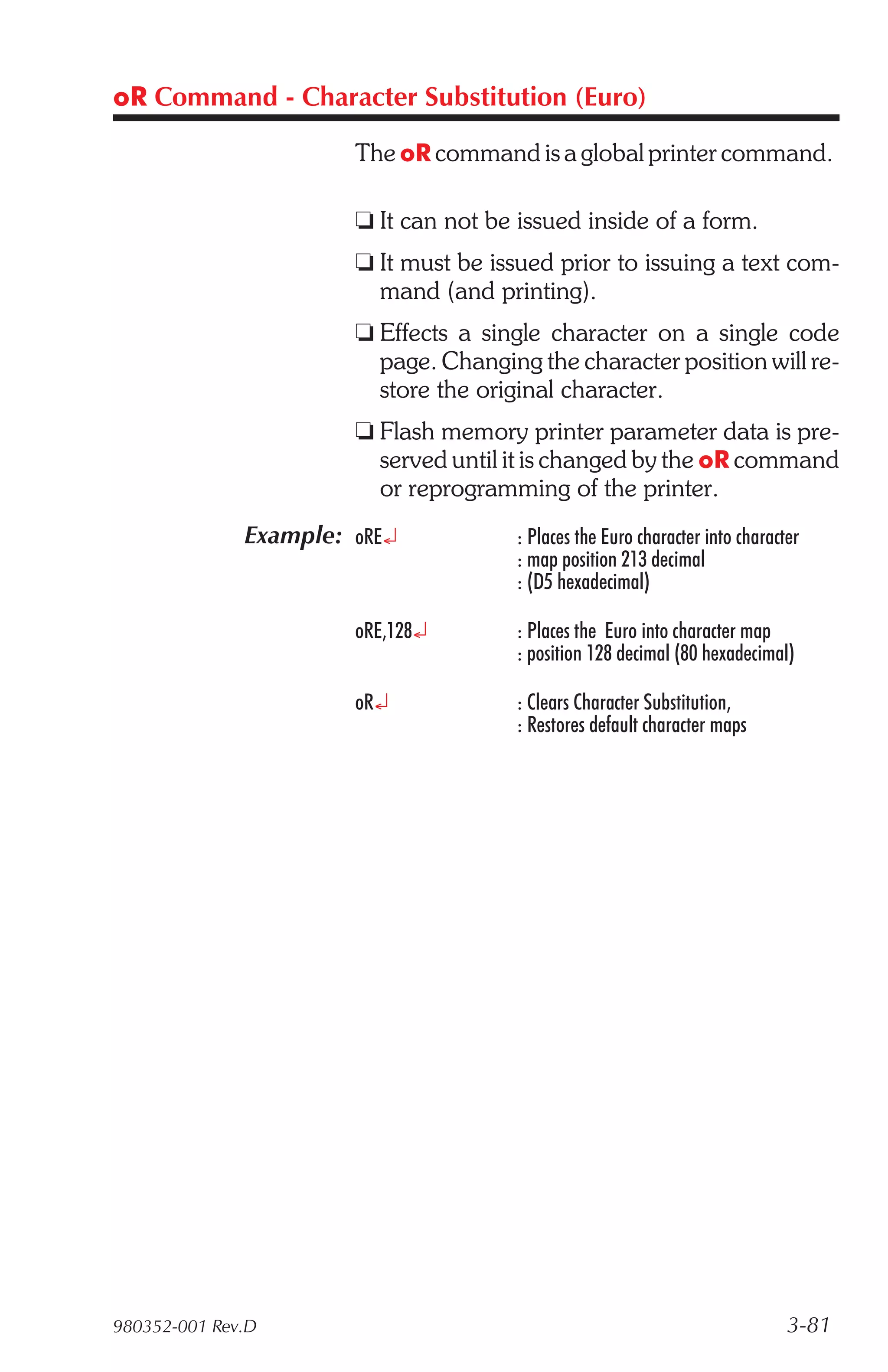 oR Command - Character Substitution (Euro)

                       The oR command is a global printer command.

                       t It can not be issued inside of a form.
                       t It must be issued prior to issuing a text com-
                         mand (and printing).
                       t Effects a single character on a single code
                         page. Changing the character position will re-
                         store the original character.
                       t Flash memory printer parameter data is pre-
                         served until it is changed by the oR command
                         or reprogramming of the printer.
              Example: oRE¿            : Places the Euro character into character
                                       : map position 213 decimal
                                       : (D5 hexadecimal)

                       oRE,128¿        : Places the Euro into character map
                                       : position 128 decimal (80 hexadecimal)

                       oR¿             : Clears Character Substitution,
                                       : Restores default character maps




980352-001 Rev.D                                                               3-81
 