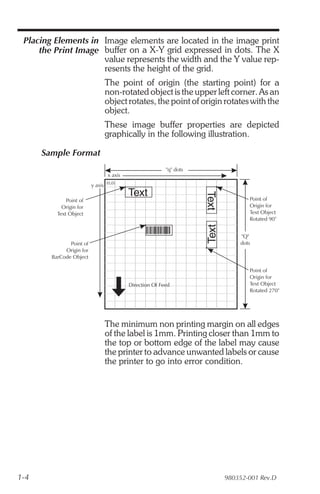 Placing Elements in Image elements are located in the image print
     the Print Image buffer on a X-Y grid expressed in dots. The X
                     value represents the width and the Y value rep-
                     resents the height of the grid.
                                The point of origin (the starting point) for a
                                non-rotated object is the upper left corner. As an
                                object rotates, the point of origin rotates with the
                                object.
                                These image buffer properties are depicted
                                graphically in the following illustration.

      Sample Format
                                                          "q" dots
                                  x axis
                          y axis (0,0)
                                           Text
                                                                     Text
              Point of                                                             Point of
            Origin for                                                             Origin for
          Text Object                                                              Text Object
                                                                                   Rotated 90°
                                                                     Text

                                                                                "Q"
               Point of                                                         dots
             Origin for
        BarCode Object

                                                                                   Point of
                                                                                   Origin for
                                           Direction Of Feed                       Text Object
                                                                                   Rotated 270°




                                The minimum non printing margin on all edges
                                of the label is 1mm. Printing closer than 1mm to
                                the top or bottom edge of the label may cause
                                the printer to advance unwanted labels or cause
                                the printer to go into error condition.




1-4                                                                         980352-001 Rev.D
 