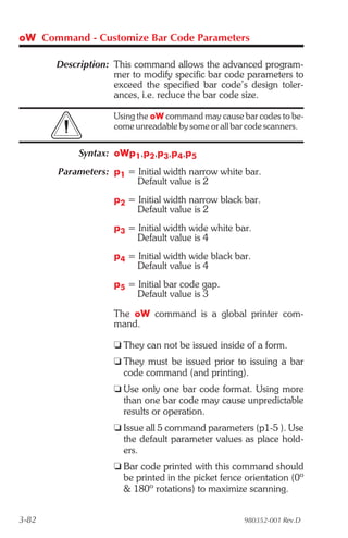 oW Command - Customize Bar Code Parameters

       Description: This command allows the advanced program-
                    mer to modify specific bar code parameters to
                    exceed the specified bar code’s design toler-
                    ances, i.e. reduce the bar code size.

                    Using the oW command may cause bar codes to be-
                    come unreadable by some or all bar code scanners.


            Syntax: oWp1,p2,p3,p4,p5
       Parameters: p1 = Initial width narrow white bar.
                        Default value is 2
                    p2 = Initial width narrow black bar.
                         Default value is 2
                    p3 = Initial width wide white bar.
                         Default value is 4
                    p4 = Initial width wide black bar.
                         Default value is 4
                    p5 = Initial bar code gap.
                         Default value is 3

                    The oW command is a global printer com-
                    mand.

                    t They can not be issued inside of a form.
                    t They must be issued prior to issuing a bar
                      code command (and printing).
                    t Use only one bar code format. Using more
                      than one bar code may cause unpredictable
                      results or operation.
                    t Issue all 5 command parameters (p1-5 ). Use
                      the default parameter values as place hold-
                      ers.
                    t Bar code printed with this command should
                      be printed in the picket fence orientation (0º
                      & 180º rotations) to maximize scanning.


3-82                                                 980352-001 Rev.D
 