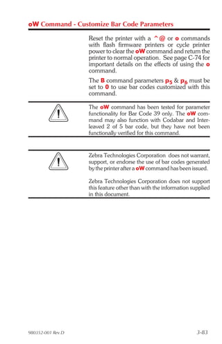 oW Command - Customize Bar Code Parameters

                   Reset the printer with a ^@ or o commands
                   with flash firmware printers or cycle printer
                   power to clear the oW command and return the
                   printer to normal operation. See page C-74 for
                   important details on the effects of using the o
                   command.
                   The B command parameters p5 & p6 must be
                   set to 0 to use bar codes customized with this
                   command.

                   The oW command has been tested for parameter
                   functionality for Bar Code 39 only. The oW com-
                   mand may also function with Codabar and Inter-
                   leaved 2 of 5 bar code, but they have not been
                   functionally verified for this command.


                   Zebra Technologies Corporation does not warrant,
                   support, or endorse the use of bar codes generated
                   by the printer after a oW command has been issued.

                   Zebra Technologies Corporation does not support
                   this feature other than with the information supplied
                   in this document.




980352-001 Rev.D                                                  3-83
 