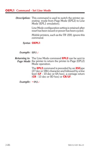 OEPL1 Command - Set Line Mode

       Description: This command is used to switch the printer op-
                    erating mode from Page Mode (EPL2) to Line
                    Mode (EPL1 emulation).
                     Line Mode configuration setting is retained after
                     reset has been issued or power has been cycled.
                     Mobile printers, such as the TR 220, ignore this
                     command.
             Syntax OEPL1


          Example: OEPL1¿

       Returning to The Line Mode command EPL2 can be sent to
         Page Mode the printer to return the printer to Page (EPL2)
                    Mode operation.
                     The EPL2 command is preceded by an ESCape
                     (27 dec or 1Bh) character and followed by a line
                     feed (LF - 10 dec or 0A hex), a carriage return
                     (CR - 13 dec or 0D hex) or CR/LF.
          Example: ¬EPL2¿




3-86                                                  980352-001 Rev.D
 