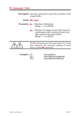 P Command - Print

           Description Use this command to print the contents of the
                       image buffer.
                   Syntax Pp1, [p2]
            Parameters p1 = Number of label sets.
                            Range = 1 to 65535
                          p2 = Number of copies of each label (used in
                               combination with counters to print mul-
                               tiple copies of the same label).
                               Range = 1 to 65535


                          The P command cannot be used inside of a stored
                          form sequence. For automatic printing of stored
                          forms, use the PA command.


             Examples: P1¿               :prints one label set
                          P2,1¿          :prints 2 label sets of one label each
                          P5,2¿          :prints 5 label sets of 2 labels each




980352-001 Rev.D                                                                  3-87
 