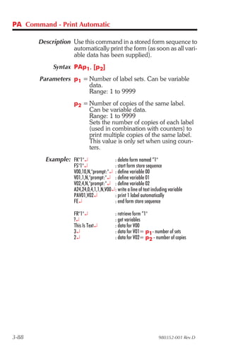 PA Command - Print Automatic

       Description Use this command in a stored form sequence to
                   automatically print the form (as soon as all vari-
                   able data has been supplied).
            Syntax PAp1, [p2]
       Parameters p1 = Number of label sets. Can be variable
                       data.
                       Range: 1 to 9999
                    p2 = Number of copies of the same label.
                         Can be variable data.
                         Range: 1 to 9999
                         Sets the number of copies of each label
                         (used in combination with counters) to
                         print multiple copies of the same label.
                         This value is only set when using coun-
                         ters.
         Example: FK"1"¿                 : delete form named “1"
                    FS"1"¿               : start form store sequence
                    V00,10,N,"prompt:"¿ : define variable 00
                    V01,1,N,"prompt:"¿ : define variable 01
                    V02,4,N,"prompt:"¿ : define variable 02
                    A24,24,0,4,1,1,N,V00¿: write a line of text including variable
                    PAV01,V02¿           : print 1 label automatically
                    FE¿                  : end form store sequence

                    FR"1"¿                 : retrieve form “1"
                    ?¿                     : get variables
                    This Is Text¿          : data for V00
                    3¿                     : data for V01= p1- number of sets
                    2¿                     : data for V02= p2 - number of copies




3-88                                                                980352-001 Rev.D
 