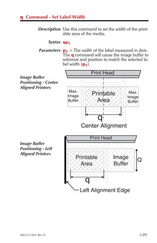 q Command - Set Label Width

           Description Use this command to set the width of the print-
                       able area of the media.
                   Syntax qp1
            Parameters p1 = The width of the label measured in dots.
                       The q command will cause the image buffer to
                       reformat and position to match the selected la-
                       bel width (p1).

                                         Print Head
Image Buffer
Positioning - Center
Aligned Printers
                            Max.                            Max.
                           Image         Printable         Image
                           Buffer          Area            Buffer



                                            q
                                    Center Alignment
                                         Print Head
Image Buffer
Positioning - Left
Aligned Printers
                                Printable             Image     Q
                                  Area                Buffer


                                     q
                                    Left Alignment Edge




980352-001 Rev.D                                                    3-89
 