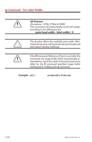 q Command - Set Label Width



                  All Printers
                  (Exceptions - 2746, 2746e & 2348)
                  This command will automatically set the left margin
                  according to the following rules:
                       (print head width - label width) / 2


                  The q value affects the available print width. Mini-
                  mizing the q value will maximize the print length and
                  print speed (double buffering).


                  If the R Command (Reference Point) is sent after this
                  command, the image buffer will be automatically re-
                  formatted to match the width of the print head and is
                  offset by the R command specified image buffer
                  starting point, nullifying the q command.


         Example: q416¿            :sets label width to 416 dots wide




3-90                                                        980352-001 Rev.D
 