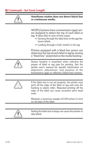 Q Command - Set Form Length

                 AutoSense routine does not detect black line
                 or continuous media.



                 All EPL2 printers have a transmissive (gap) sen-
                 sor designed to detect the top of each label or
                 tag. It does this in one of two ways:
                     • Sensing through the label liner at the gap be-
                       tween labels.
                     • Looking through a hole (notch) in the tag.

                 Printers equipped with a black line sensor can
                 determine the top of each label or tag by sensing
                 a “black line” preprinted on the media backing.

                 Sensor location is important when selecting the
                 proper of label or tag type for printing. See the
                 printer user’s manual for specific information on
                 align ment, ad just ment, and po si tion of the
                 transmissive (gap) or reflective (black line) sensors.


                 If the label size is not set properly, the printer may
                 print off the edge of the label or tag and onto the
                 backing or platen roller. Repeated printing off the
                 edge of the label can cause excessive print head
                 wear.

                 Maintain a minimum margin of 0.04 inches (1 mm)
                 on all sides of the label.


                 Setting the label size to large can cause the printer to
                 skip labels.




3-92                                                   980352-001 Rev.D
 