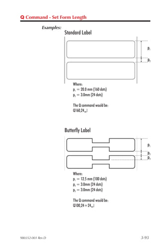 Q Command - Set Form Length

             Examples:
                         Standard Label

                                                          p1

                                                          p2




                             Where:
                             p1 = 20.0 mm (160 dots)
                             p2 = 3.0mm (24 dots)

                             The Q command would be:
                             Q160,24↵



                         Butterfly Label

                                                          p1
                                                          p2
                                                          p3


                             Where:
                             p1 = 12.5 mm (100 dots)
                             p2 = 3.0mm (24 dots)
                             p3 = 3.0mm (24 dots)

                             The Q command would be:
                             Q100,24+24↵




980352-001 Rev.D                                       3-93
 